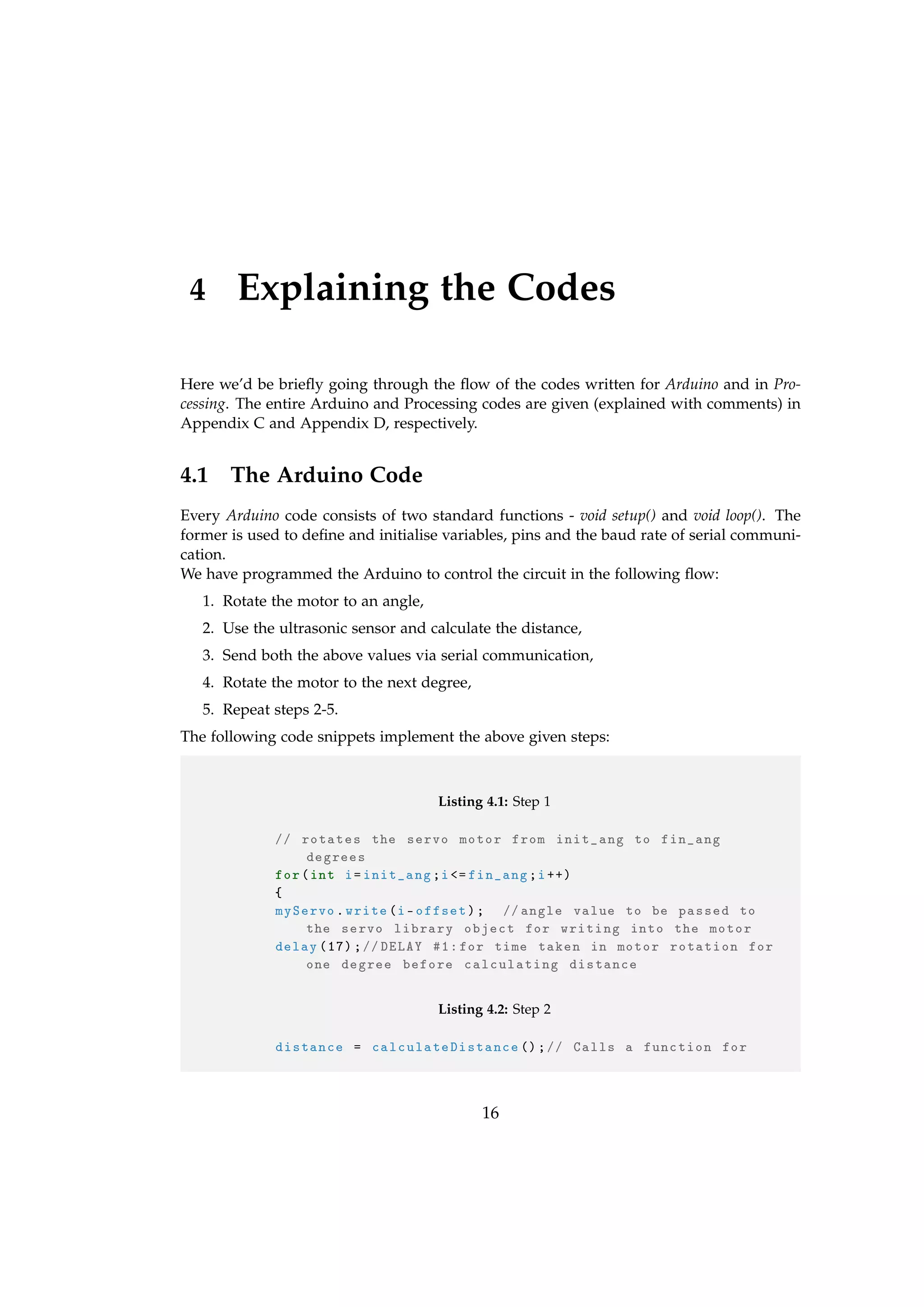 4 Explaining the Codes
Here we’d be brieﬂy going through the ﬂow of the codes written for Arduino and in Pro-
cessing. The entire Arduino and Processing codes are given (explained with comments) in
Appendix C and Appendix D, respectively.
4.1 The Arduino Code
Every Arduino code consists of two standard functions - void setup() and void loop(). The
former is used to deﬁne and initialise variables, pins and the baud rate of serial communi-
cation.
We have programmed the Arduino to control the circuit in the following ﬂow:
1. Rotate the motor to an angle,
2. Use the ultrasonic sensor and calculate the distance,
3. Send both the above values via serial communication,
4. Rotate the motor to the next degree,
5. Repeat steps 2-5.
The following code snippets implement the above given steps:
Listing 4.1: Step 1
// rotates the servo motor from init_ang to fin_ang
degrees
for(int i=init_ang;i<= fin_ang;i++)
{
myServo.write(i-offset); //angle value to be passed to
the servo library object for writing into the motor
delay (17);//DELAY #1:for time taken in motor rotation for
one degree before calculating distance
Listing 4.2: Step 2
distance = calculateDistance ();// Calls a function for
16
 