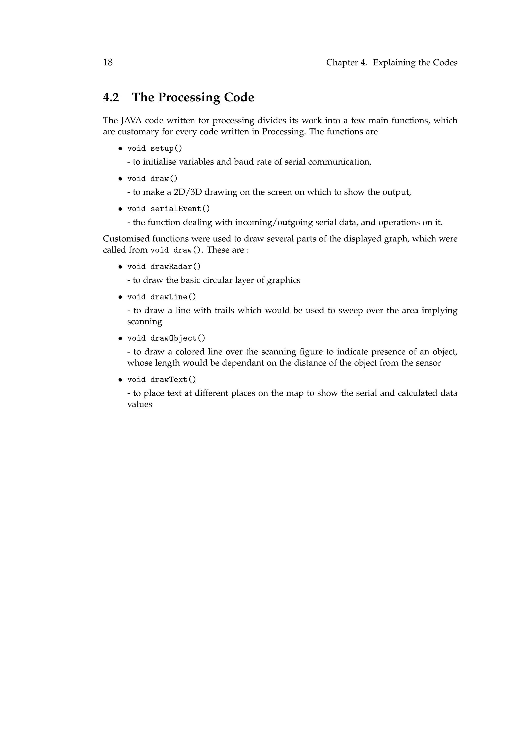 18 Chapter 4. Explaining the Codes
4.2 The Processing Code
The JAVA code written for processing divides its work into a few main functions, which
are customary for every code written in Processing. The functions are
• void setup()
- to initialise variables and baud rate of serial communication,
• void draw()
- to make a 2D/3D drawing on the screen on which to show the output,
• void serialEvent()
- the function dealing with incoming/outgoing serial data, and operations on it.
Customised functions were used to draw several parts of the displayed graph, which were
called from void draw(). These are :
• void drawRadar()
- to draw the basic circular layer of graphics
• void drawLine()
- to draw a line with trails which would be used to sweep over the area implying
scanning
• void drawObject()
- to draw a colored line over the scanning ﬁgure to indicate presence of an object,
whose length would be dependant on the distance of the object from the sensor
• void drawText()
- to place text at different places on the map to show the serial and calculated data
values
 