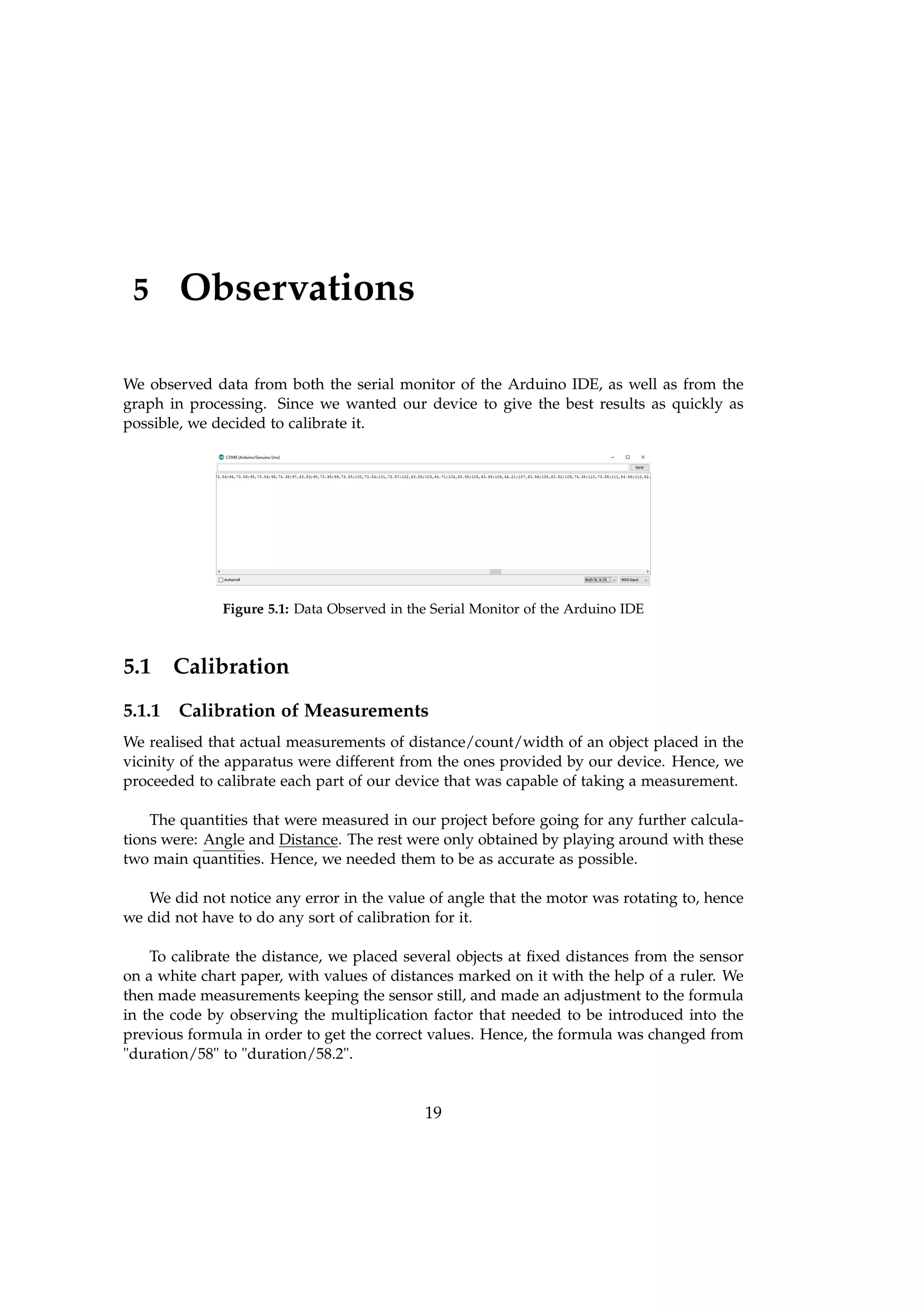 5 Observations
We observed data from both the serial monitor of the Arduino IDE, as well as from the
graph in processing. Since we wanted our device to give the best results as quickly as
possible, we decided to calibrate it.
Figure 5.1: Data Observed in the Serial Monitor of the Arduino IDE
5.1 Calibration
5.1.1 Calibration of Measurements
We realised that actual measurements of distance/count/width of an object placed in the
vicinity of the apparatus were different from the ones provided by our device. Hence, we
proceeded to calibrate each part of our device that was capable of taking a measurement.
The quantities that were measured in our project before going for any further calcula-
tions were: Angle and Distance. The rest were only obtained by playing around with these
two main quantities. Hence, we needed them to be as accurate as possible.
We did not notice any error in the value of angle that the motor was rotating to, hence
we did not have to do any sort of calibration for it.
To calibrate the distance, we placed several objects at ﬁxed distances from the sensor
on a white chart paper, with values of distances marked on it with the help of a ruler. We
then made measurements keeping the sensor still, and made an adjustment to the formula
in the code by observing the multiplication factor that needed to be introduced into the
previous formula in order to get the correct values. Hence, the formula was changed from
"duration/58" to "duration/58.2".
19
 