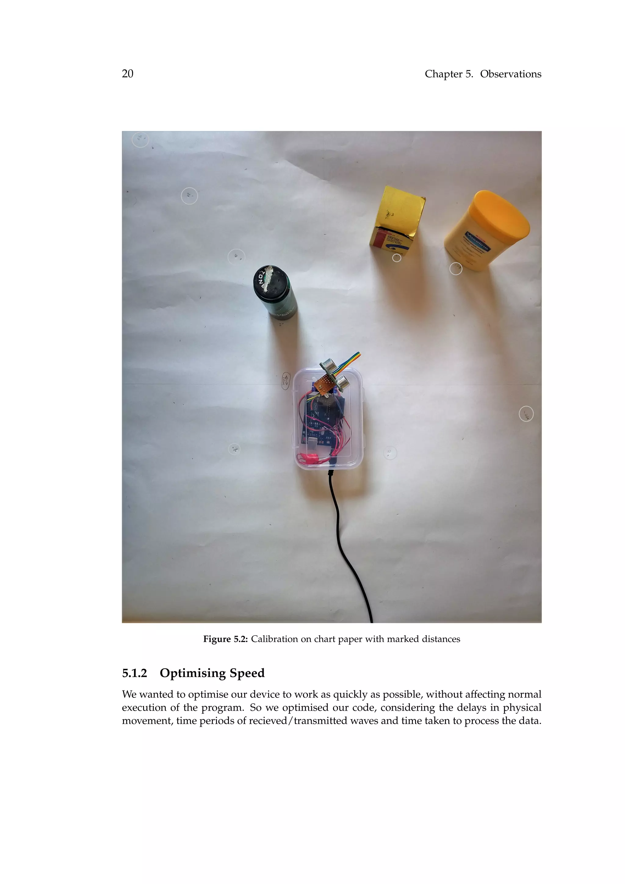 20 Chapter 5. Observations
Figure 5.2: Calibration on chart paper with marked distances
5.1.2 Optimising Speed
We wanted to optimise our device to work as quickly as possible, without affecting normal
execution of the program. So we optimised our code, considering the delays in physical
movement, time periods of recieved/transmitted waves and time taken to process the data.
 