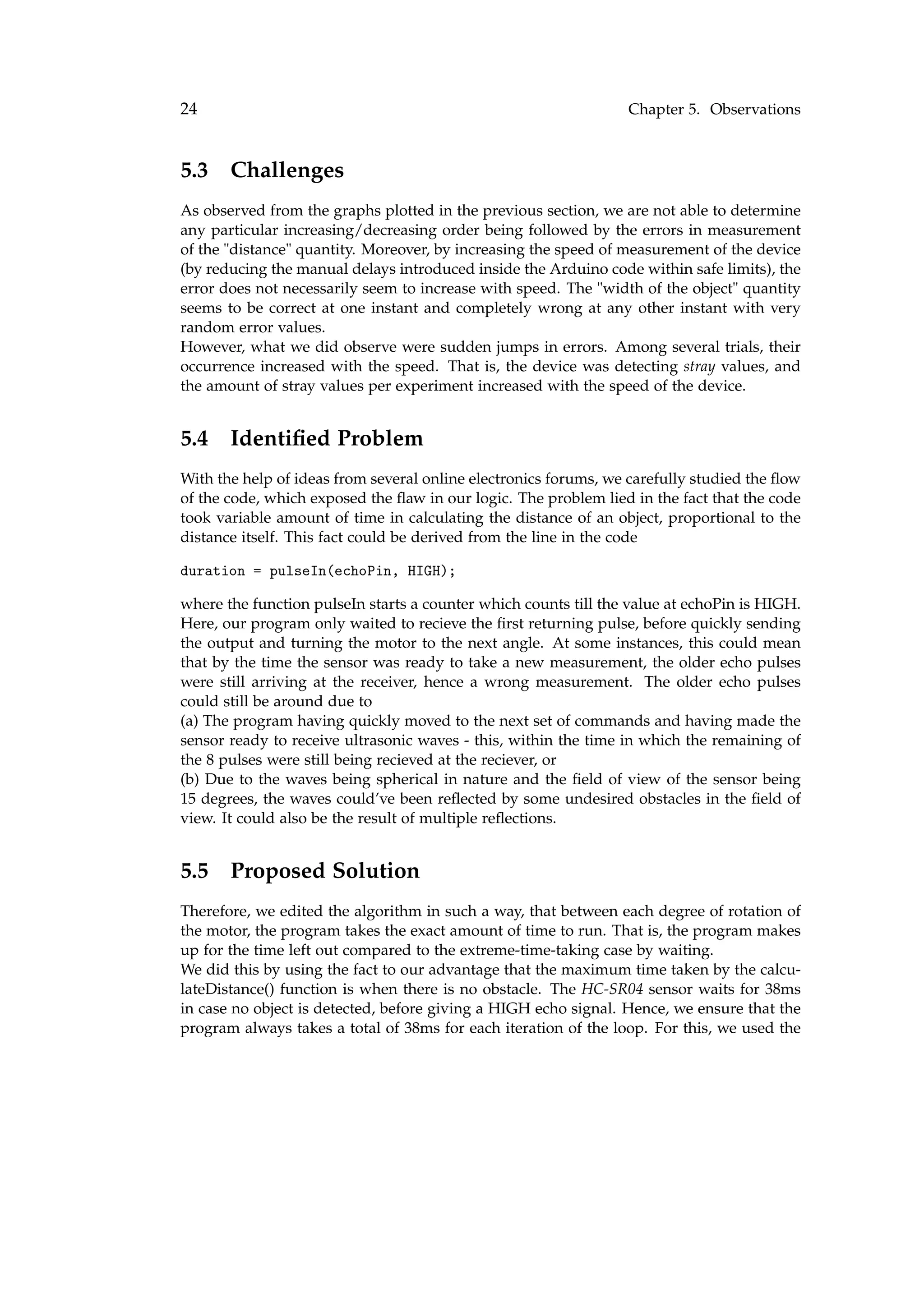 24 Chapter 5. Observations
5.3 Challenges
As observed from the graphs plotted in the previous section, we are not able to determine
any particular increasing/decreasing order being followed by the errors in measurement
of the "distance" quantity. Moreover, by increasing the speed of measurement of the device
(by reducing the manual delays introduced inside the Arduino code within safe limits), the
error does not necessarily seem to increase with speed. The "width of the object" quantity
seems to be correct at one instant and completely wrong at any other instant with very
random error values.
However, what we did observe were sudden jumps in errors. Among several trials, their
occurrence increased with the speed. That is, the device was detecting stray values, and
the amount of stray values per experiment increased with the speed of the device.
5.4 Identiﬁed Problem
With the help of ideas from several online electronics forums, we carefully studied the ﬂow
of the code, which exposed the ﬂaw in our logic. The problem lied in the fact that the code
took variable amount of time in calculating the distance of an object, proportional to the
distance itself. This fact could be derived from the line in the code
duration = pulseIn(echoPin, HIGH);
where the function pulseIn starts a counter which counts till the value at echoPin is HIGH.
Here, our program only waited to recieve the ﬁrst returning pulse, before quickly sending
the output and turning the motor to the next angle. At some instances, this could mean
that by the time the sensor was ready to take a new measurement, the older echo pulses
were still arriving at the receiver, hence a wrong measurement. The older echo pulses
could still be around due to
(a) The program having quickly moved to the next set of commands and having made the
sensor ready to receive ultrasonic waves - this, within the time in which the remaining of
the 8 pulses were still being recieved at the reciever, or
(b) Due to the waves being spherical in nature and the ﬁeld of view of the sensor being
15 degrees, the waves could’ve been reﬂected by some undesired obstacles in the ﬁeld of
view. It could also be the result of multiple reﬂections.
5.5 Proposed Solution
Therefore, we edited the algorithm in such a way, that between each degree of rotation of
the motor, the program takes the exact amount of time to run. That is, the program makes
up for the time left out compared to the extreme-time-taking case by waiting.
We did this by using the fact to our advantage that the maximum time taken by the calcu-
lateDistance() function is when there is no obstacle. The HC-SR04 sensor waits for 38ms
in case no object is detected, before giving a HIGH echo signal. Hence, we ensure that the
program always takes a total of 38ms for each iteration of the loop. For this, we used the
 