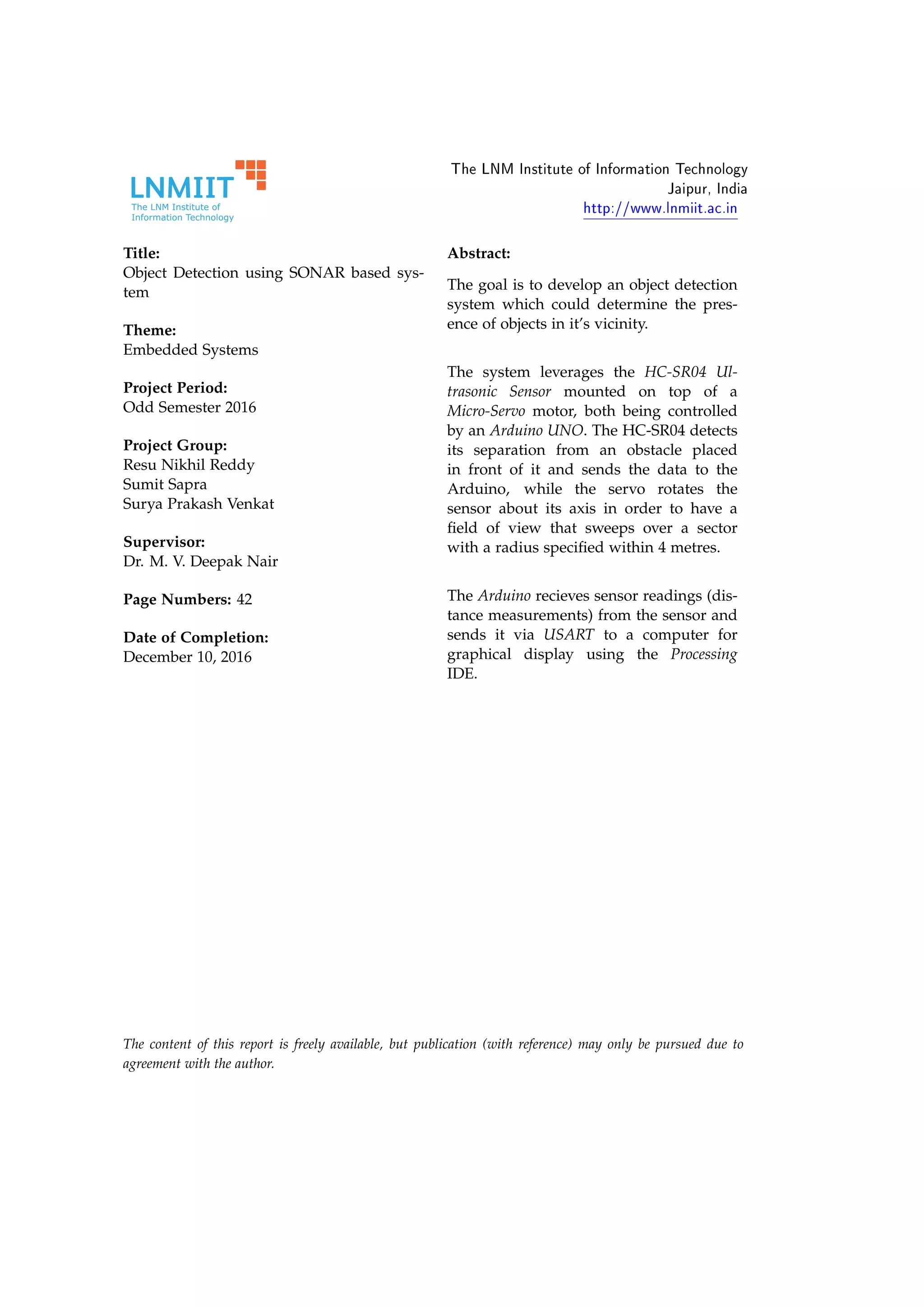 The LNM Institute of Information Technology
Jaipur, India
http://www.lnmiit.ac.in
Title:
Object Detection using SONAR based sys-
tem
Theme:
Embedded Systems
Project Period:
Odd Semester 2016
Project Group:
Resu Nikhil Reddy
Sumit Sapra
Surya Prakash Venkat
Supervisor:
Dr. M. V. Deepak Nair
Page Numbers: 42
Date of Completion:
December 10, 2016
Abstract:
The goal is to develop an object detection
system which could determine the pres-
ence of objects in it’s vicinity.
The system leverages the HC-SR04 Ul-
trasonic Sensor mounted on top of a
Micro-Servo motor, both being controlled
by an Arduino UNO. The HC-SR04 detects
its separation from an obstacle placed
in front of it and sends the data to the
Arduino, while the servo rotates the
sensor about its axis in order to have a
ﬁeld of view that sweeps over a sector
with a radius speciﬁed within 4 metres.
The Arduino recieves sensor readings (dis-
tance measurements) from the sensor and
sends it via USART to a computer for
graphical display using the Processing
IDE.
The content of this report is freely available, but publication (with reference) may only be pursued due to
agreement with the author.
 