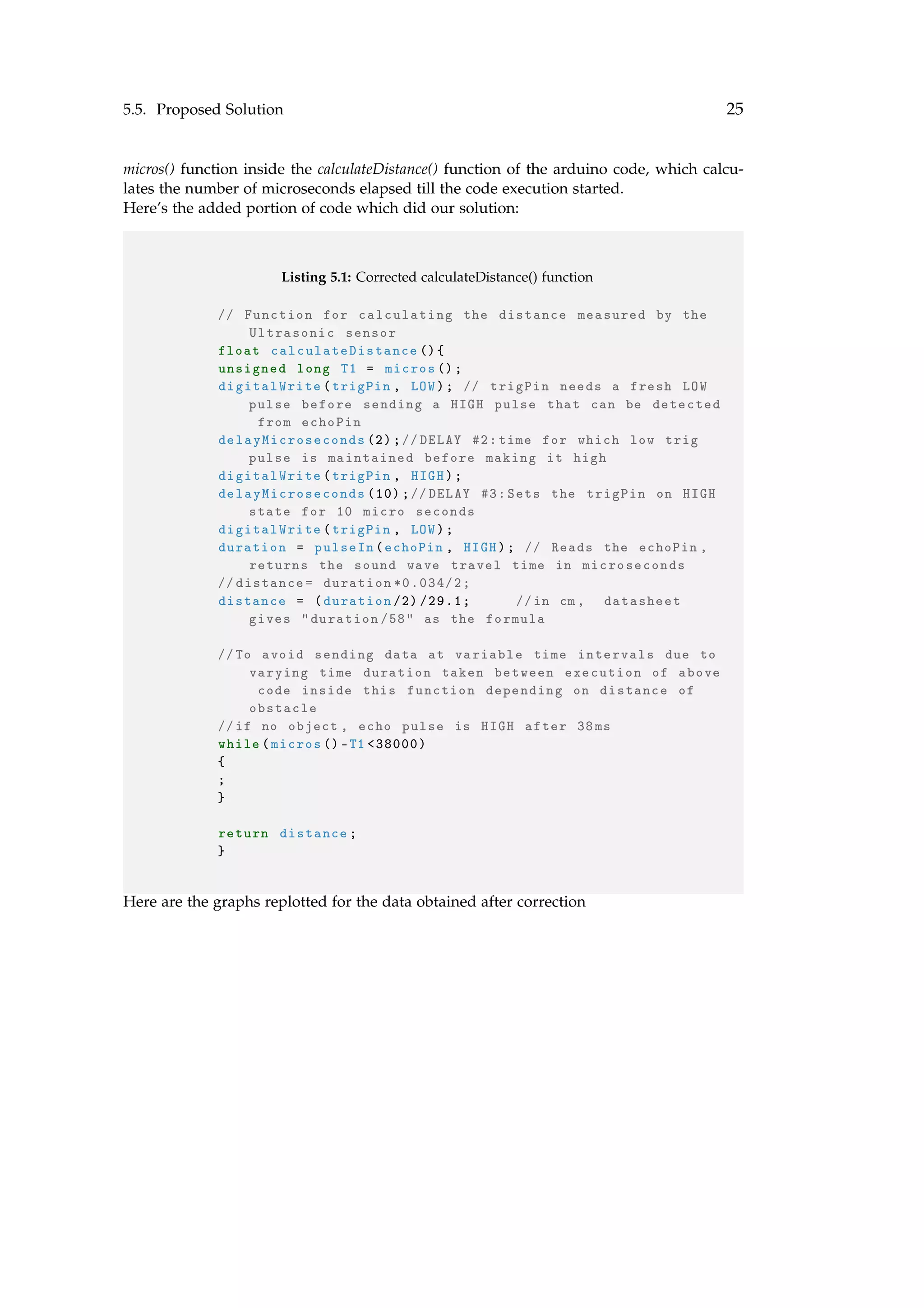 5.5. Proposed Solution 25
micros() function inside the calculateDistance() function of the arduino code, which calcu-
lates the number of microseconds elapsed till the code execution started.
Here’s the added portion of code which did our solution:
Listing 5.1: Corrected calculateDistance() function
// Function for calculating the distance measured by the
Ultrasonic sensor
float calculateDistance (){
unsigned long T1 = micros ();
digitalWrite(trigPin , LOW); // trigPin needs a fresh LOW
pulse before sending a HIGH pulse that can be detected
from echoPin
delayMicroseconds (2);//DELAY #2: time for which low trig
pulse is maintained before making it high
digitalWrite(trigPin , HIGH);
delayMicroseconds (10);//DELAY #3: Sets the trigPin on HIGH
state for 10 micro seconds
digitalWrite(trigPin , LOW);
duration = pulseIn(echoPin , HIGH); // Reads the echoPin ,
returns the sound wave travel time in microseconds
// distance= duration *0.034/2;
distance = (duration /2) /29.1; //in cm, datasheet
gives "duration /58" as the formula
//To avoid sending data at variable time intervals due to
varying time duration taken between execution of above
code inside this function depending on distance of
obstacle
//if no object , echo pulse is HIGH after 38ms
while(micros ()-T1 <38000)
{
;
}
return distance;
}
Here are the graphs replotted for the data obtained after correction
 