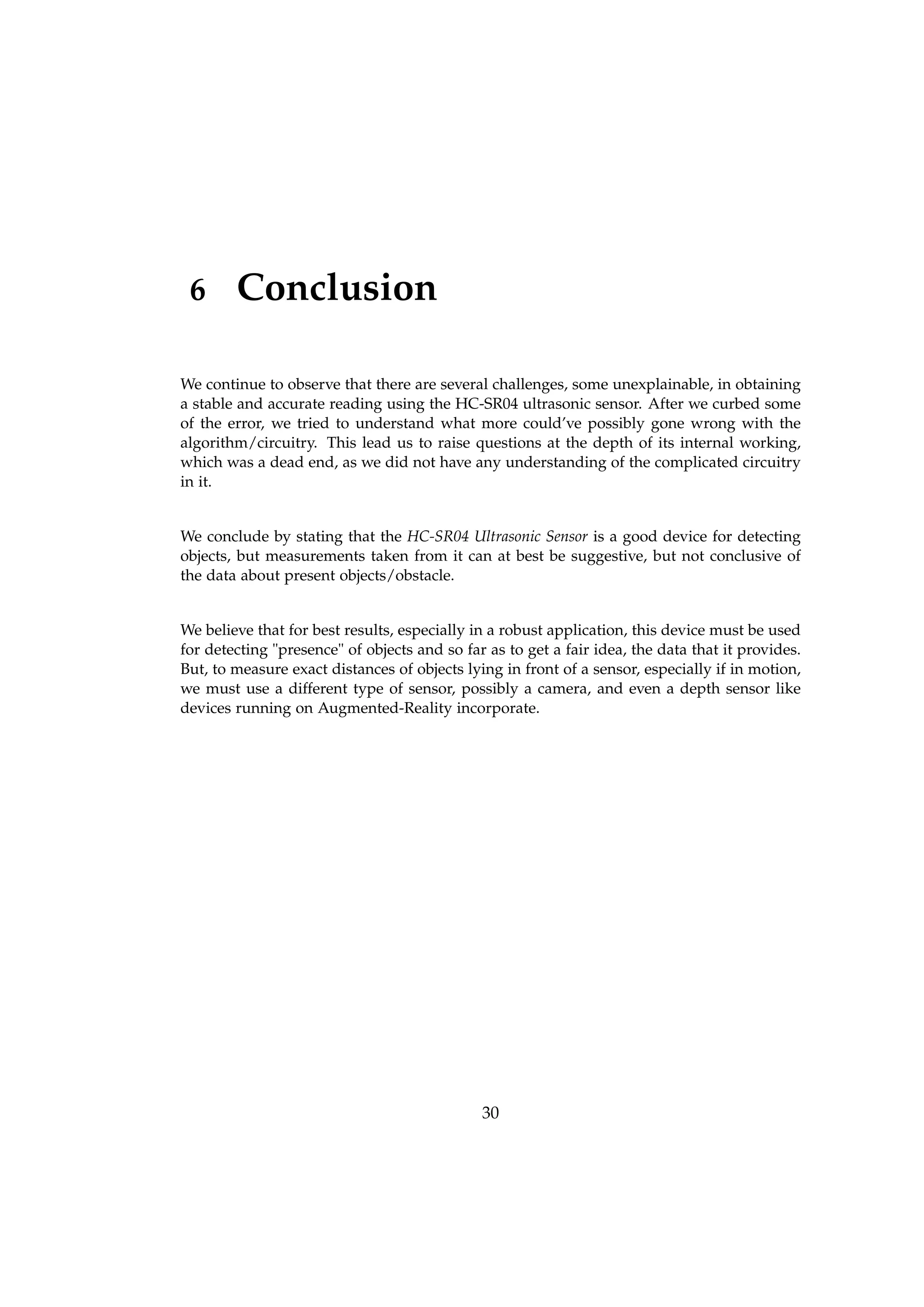 6 Conclusion
We continue to observe that there are several challenges, some unexplainable, in obtaining
a stable and accurate reading using the HC-SR04 ultrasonic sensor. After we curbed some
of the error, we tried to understand what more could’ve possibly gone wrong with the
algorithm/circuitry. This lead us to raise questions at the depth of its internal working,
which was a dead end, as we did not have any understanding of the complicated circuitry
in it.
We conclude by stating that the HC-SR04 Ultrasonic Sensor is a good device for detecting
objects, but measurements taken from it can at best be suggestive, but not conclusive of
the data about present objects/obstacle.
We believe that for best results, especially in a robust application, this device must be used
for detecting "presence" of objects and so far as to get a fair idea, the data that it provides.
But, to measure exact distances of objects lying in front of a sensor, especially if in motion,
we must use a different type of sensor, possibly a camera, and even a depth sensor like
devices running on Augmented-Reality incorporate.
30
 