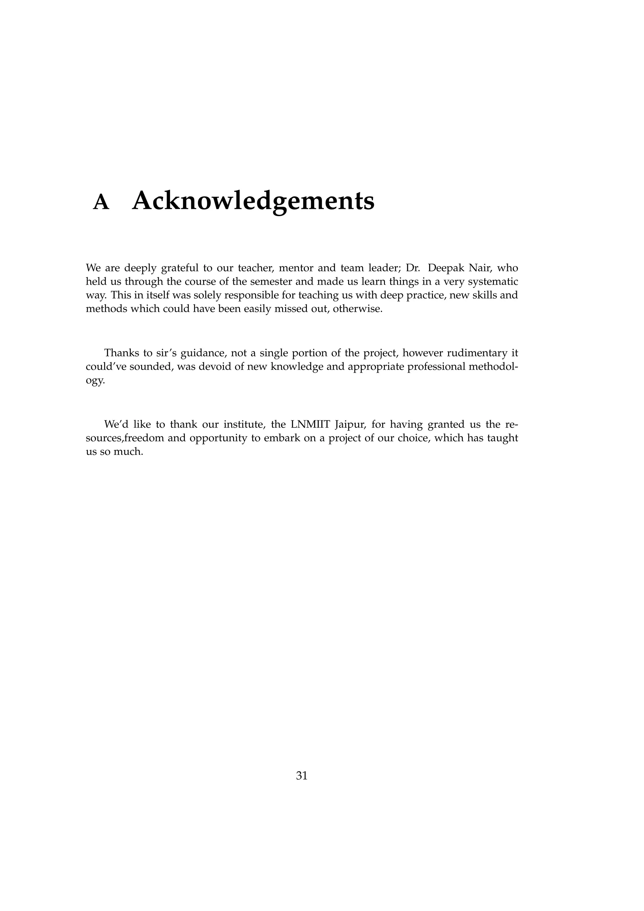 A Acknowledgements
We are deeply grateful to our teacher, mentor and team leader; Dr. Deepak Nair, who
held us through the course of the semester and made us learn things in a very systematic
way. This in itself was solely responsible for teaching us with deep practice, new skills and
methods which could have been easily missed out, otherwise.
Thanks to sir’s guidance, not a single portion of the project, however rudimentary it
could’ve sounded, was devoid of new knowledge and appropriate professional methodol-
ogy.
We’d like to thank our institute, the LNMIIT Jaipur, for having granted us the re-
sources,freedom and opportunity to embark on a project of our choice, which has taught
us so much.
31
 