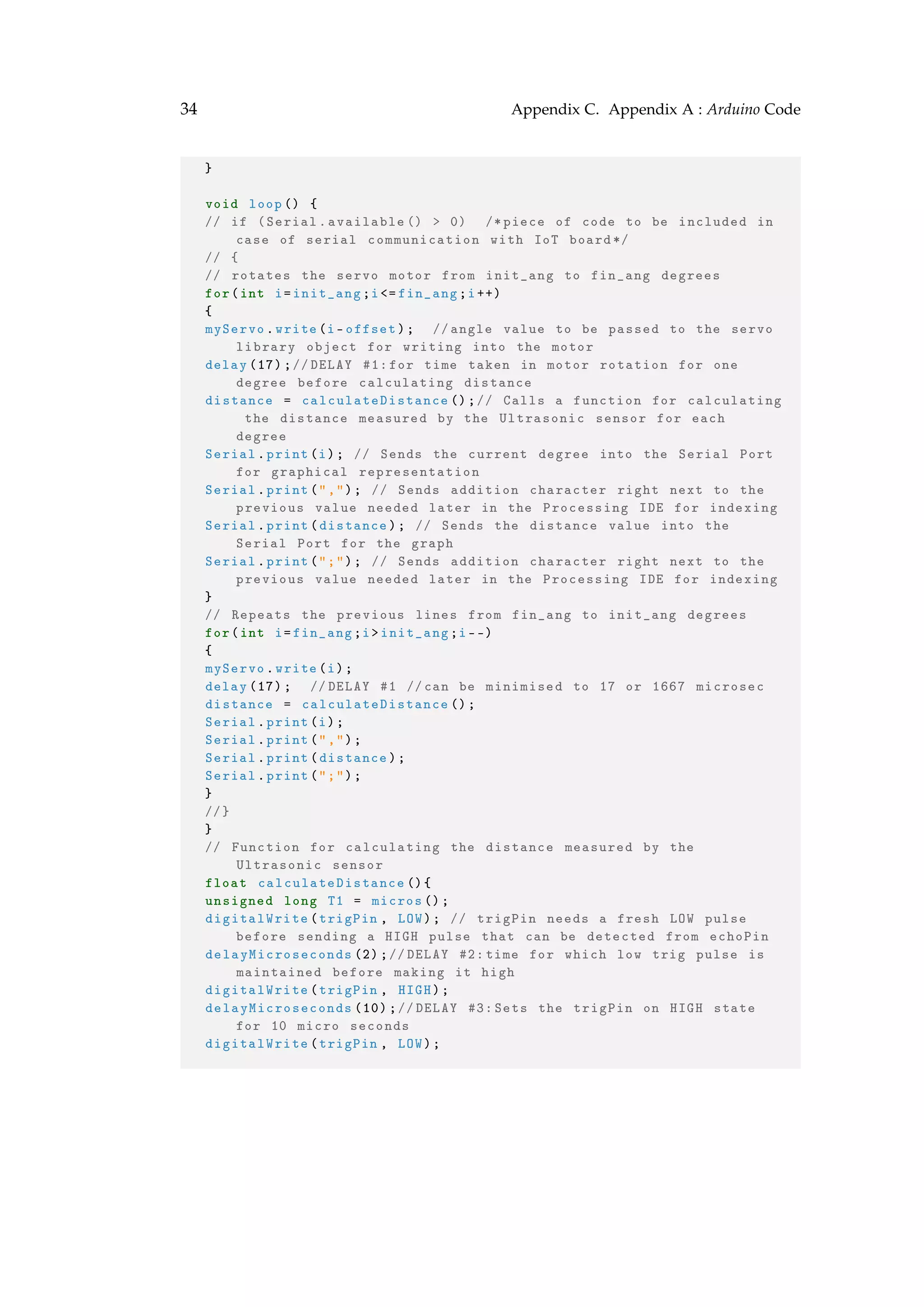 34 Appendix C. Appendix A : Arduino Code
}
void loop() {
// if (Serial.available () > 0) /*piece of code to be included in
case of serial communication with IoT board*/
// {
// rotates the servo motor from init_ang to fin_ang degrees
for(int i=init_ang;i<= fin_ang;i++)
{
myServo.write(i-offset); //angle value to be passed to the servo
library object for writing into the motor
delay (17);//DELAY #1:for time taken in motor rotation for one
degree before calculating distance
distance = calculateDistance ();// Calls a function for calculating
the distance measured by the Ultrasonic sensor for each
degree
Serial.print(i); // Sends the current degree into the Serial Port
for graphical representation
Serial.print(","); // Sends addition character right next to the
previous value needed later in the Processing IDE for indexing
Serial.print(distance); // Sends the distance value into the
Serial Port for the graph
Serial.print(";"); // Sends addition character right next to the
previous value needed later in the Processing IDE for indexing
}
// Repeats the previous lines from fin_ang to init_ang degrees
for(int i=fin_ang;i>init_ang;i--)
{
myServo.write(i);
delay (17); //DELAY #1 //can be minimised to 17 or 1667 microsec
distance = calculateDistance ();
Serial.print(i);
Serial.print(",");
Serial.print(distance);
Serial.print(";");
}
//}
}
// Function for calculating the distance measured by the
Ultrasonic sensor
float calculateDistance (){
unsigned long T1 = micros ();
digitalWrite(trigPin , LOW); // trigPin needs a fresh LOW pulse
before sending a HIGH pulse that can be detected from echoPin
delayMicroseconds (2);//DELAY #2: time for which low trig pulse is
maintained before making it high
digitalWrite(trigPin , HIGH);
delayMicroseconds (10);//DELAY #3: Sets the trigPin on HIGH state
for 10 micro seconds
digitalWrite(trigPin , LOW);
 
