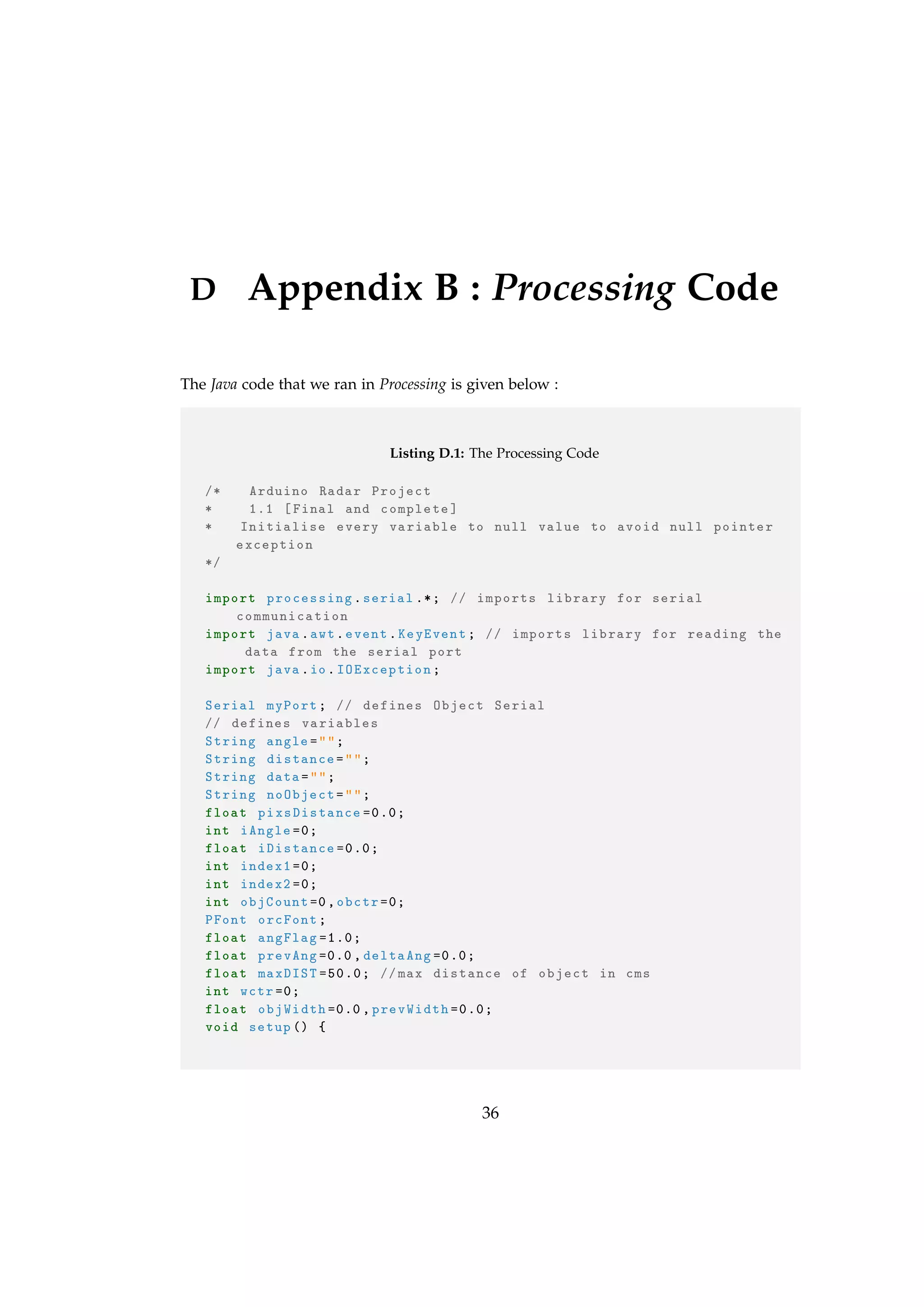 D Appendix B : Processing Code
The Java code that we ran in Processing is given below :
Listing D.1: The Processing Code
/* Arduino Radar Project
* 1.1 [Final and complete]
* Initialise every variable to null value to avoid null pointer
exception
*/
import processing.serial .*; // imports library for serial
communication
import java.awt.event.KeyEvent; // imports library for reading the
data from the serial port
import java.io.IOException;
Serial myPort; // defines Object Serial
// defines variables
String angle="";
String distance="";
String data="";
String noObject="";
float pixsDistance =0.0;
int iAngle =0;
float iDistance =0.0;
int index1 =0;
int index2 =0;
int objCount=0,obctr =0;
PFont orcFont;
float angFlag =1.0;
float prevAng =0.0, deltaAng =0.0;
float maxDIST =50.0; //max distance of object in cms
int wctr =0;
float objWidth =0.0, prevWidth =0.0;
void setup() {
36
 