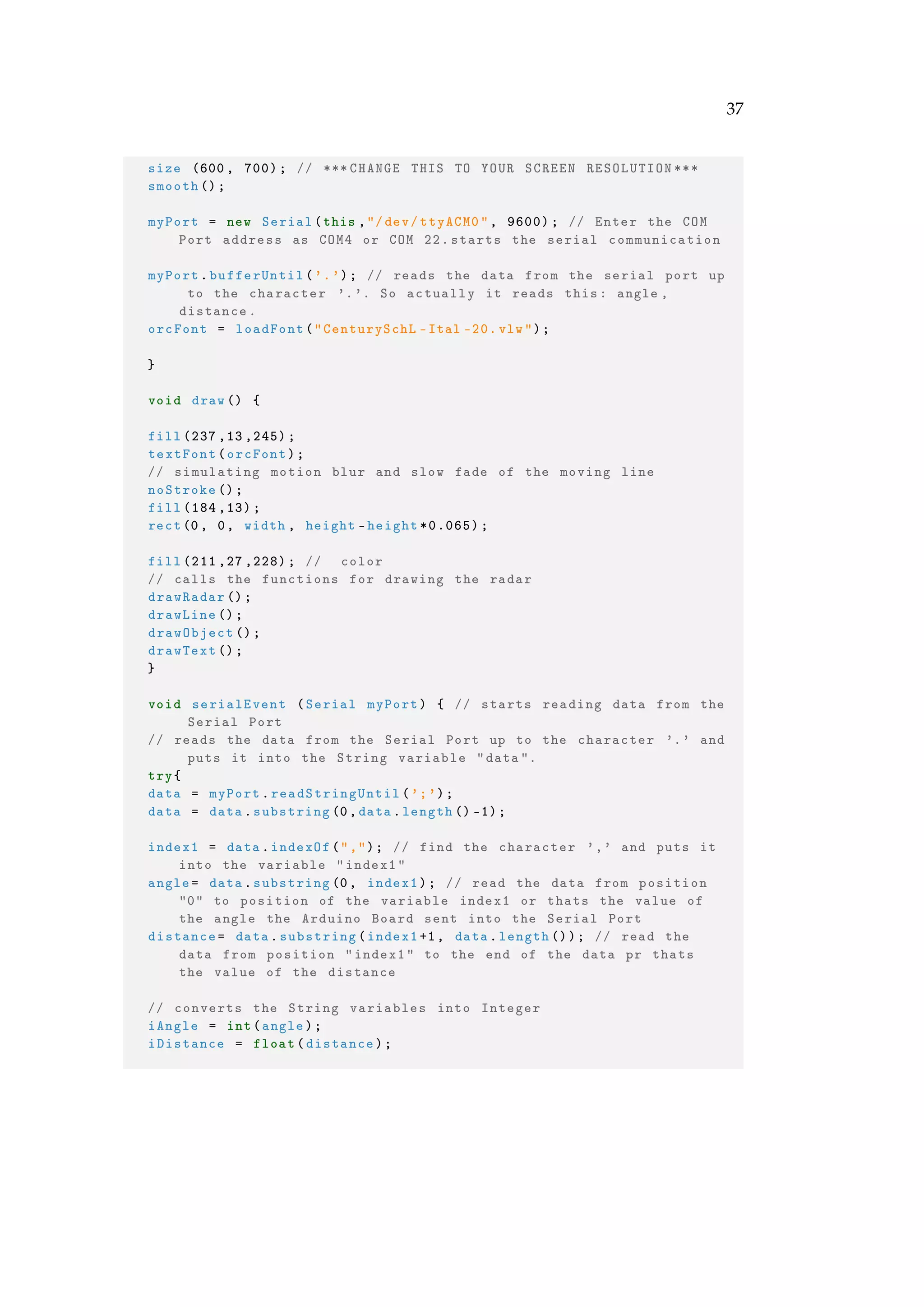 37
size (600, 700); // *** CHANGE THIS TO YOUR SCREEN RESOLUTION ***
smooth ();
myPort = new Serial(this ,"/dev/ttyACM0", 9600); // Enter the COM
Port address as COM4 or COM 22. starts the serial communication
myPort.bufferUntil('.'); // reads the data from the serial port up
to the character '.'. So actually it reads this: angle ,
distance.
orcFont = loadFont("CenturySchL -Ital -20. vlw");
}
void draw() {
fill (237 ,13 ,245);
textFont(orcFont);
// simulating motion blur and slow fade of the moving line
noStroke ();
fill (184 ,13);
rect(0, 0, width , height -height *0.065);
fill (211 ,27 ,228); // color
// calls the functions for drawing the radar
drawRadar ();
drawLine ();
drawObject ();
drawText ();
}
void serialEvent (Serial myPort) { // starts reading data from the
Serial Port
// reads the data from the Serial Port up to the character '.' and
puts it into the String variable "data".
try{
data = myPort.readStringUntil(';');
data = data.substring (0,data.length () -1);
index1 = data.indexOf(","); // find the character ',' and puts it
into the variable "index1"
angle= data.substring(0, index1); // read the data from position
"0" to position of the variable index1 or thats the value of
the angle the Arduino Board sent into the Serial Port
distance= data.substring(index1+1, data.length ()); // read the
data from position "index1" to the end of the data pr thats
the value of the distance
// converts the String variables into Integer
iAngle = int(angle);
iDistance = float(distance);
 