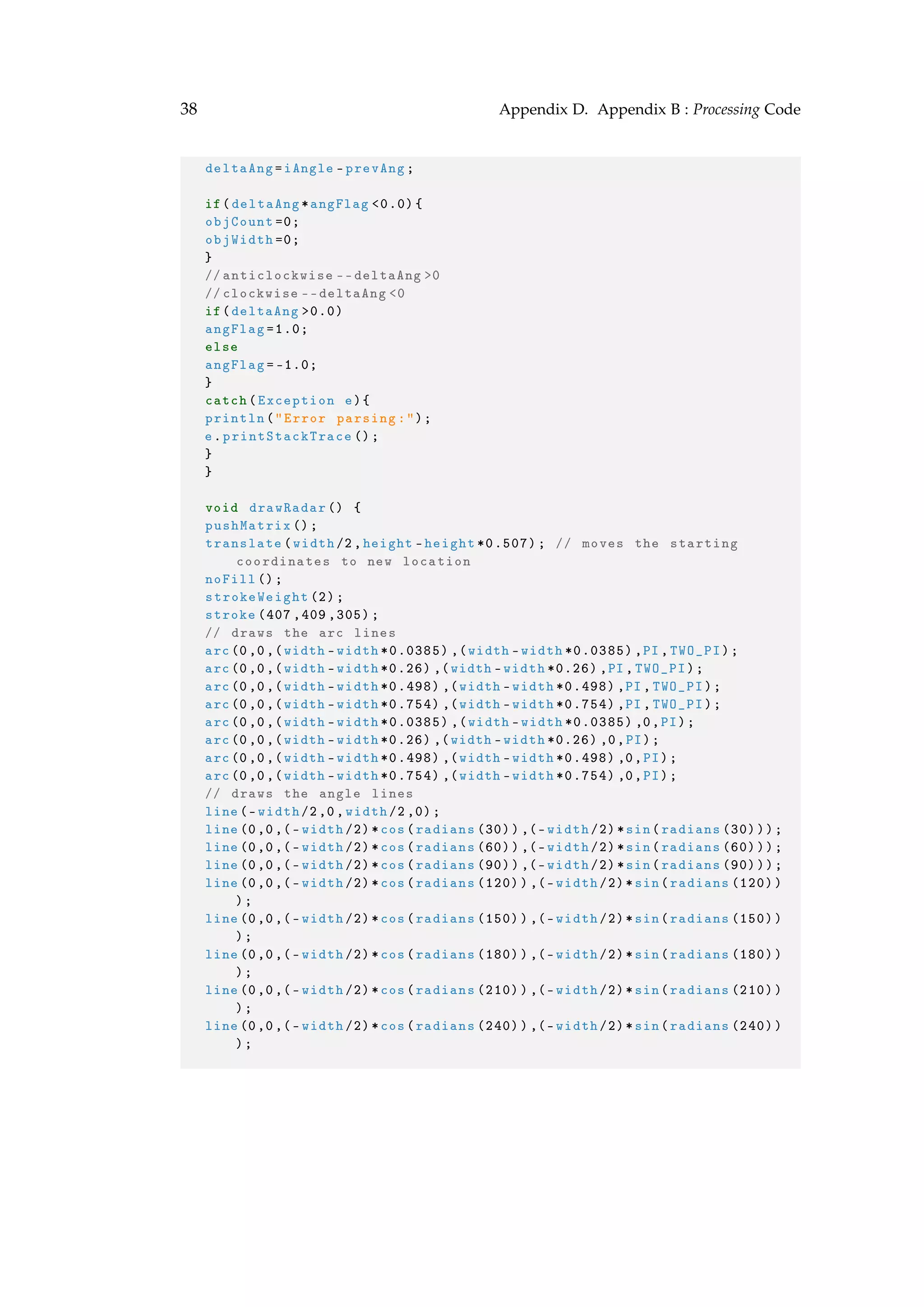 38 Appendix D. Appendix B : Processing Code
deltaAng=iAngle -prevAng;
if(deltaAng*angFlag <0.0){
objCount =0;
objWidth =0;
}
// anticlockwise --deltaAng >0
//clockwise --deltaAng <0
if(deltaAng >0.0)
angFlag =1.0;
else
angFlag =-1.0;
}
catch(Exception e){
println("Error parsing:");
e.printStackTrace ();
}
}
void drawRadar () {
pushMatrix ();
translate(width/2,height -height *0.507); // moves the starting
coordinates to new location
noFill ();
strokeWeight (2);
stroke (407 ,409 ,305);
// draws the arc lines
arc(0,0,(width -width *0.0385) ,(width -width *0.0385) ,PI,TWO_PI);
arc(0,0,(width -width *0.26) ,(width -width *0.26) ,PI ,TWO_PI);
arc(0,0,(width -width *0.498) ,(width -width *0.498) ,PI ,TWO_PI);
arc(0,0,(width -width *0.754) ,(width -width *0.754) ,PI ,TWO_PI);
arc(0,0,(width -width *0.0385) ,(width -width *0.0385) ,0,PI);
arc(0,0,(width -width *0.26) ,(width -width *0.26) ,0,PI);
arc(0,0,(width -width *0.498) ,(width -width *0.498) ,0,PI);
arc(0,0,(width -width *0.754) ,(width -width *0.754) ,0,PI);
// draws the angle lines
line(-width/2,0,width /2,0);
line(0,0,(-width /2)*cos(radians (30)),(-width /2)*sin(radians (30)));
line(0,0,(-width /2)*cos(radians (60)),(-width /2)*sin(radians (60)));
line(0,0,(-width /2)*cos(radians (90)),(-width /2)*sin(radians (90)));
line(0,0,(-width /2)*cos(radians (120)),(-width /2)*sin(radians (120))
);
line(0,0,(-width /2)*cos(radians (150)),(-width /2)*sin(radians (150))
);
line(0,0,(-width /2)*cos(radians (180)),(-width /2)*sin(radians (180))
);
line(0,0,(-width /2)*cos(radians (210)),(-width /2)*sin(radians (210))
);
line(0,0,(-width /2)*cos(radians (240)),(-width /2)*sin(radians (240))
);
 