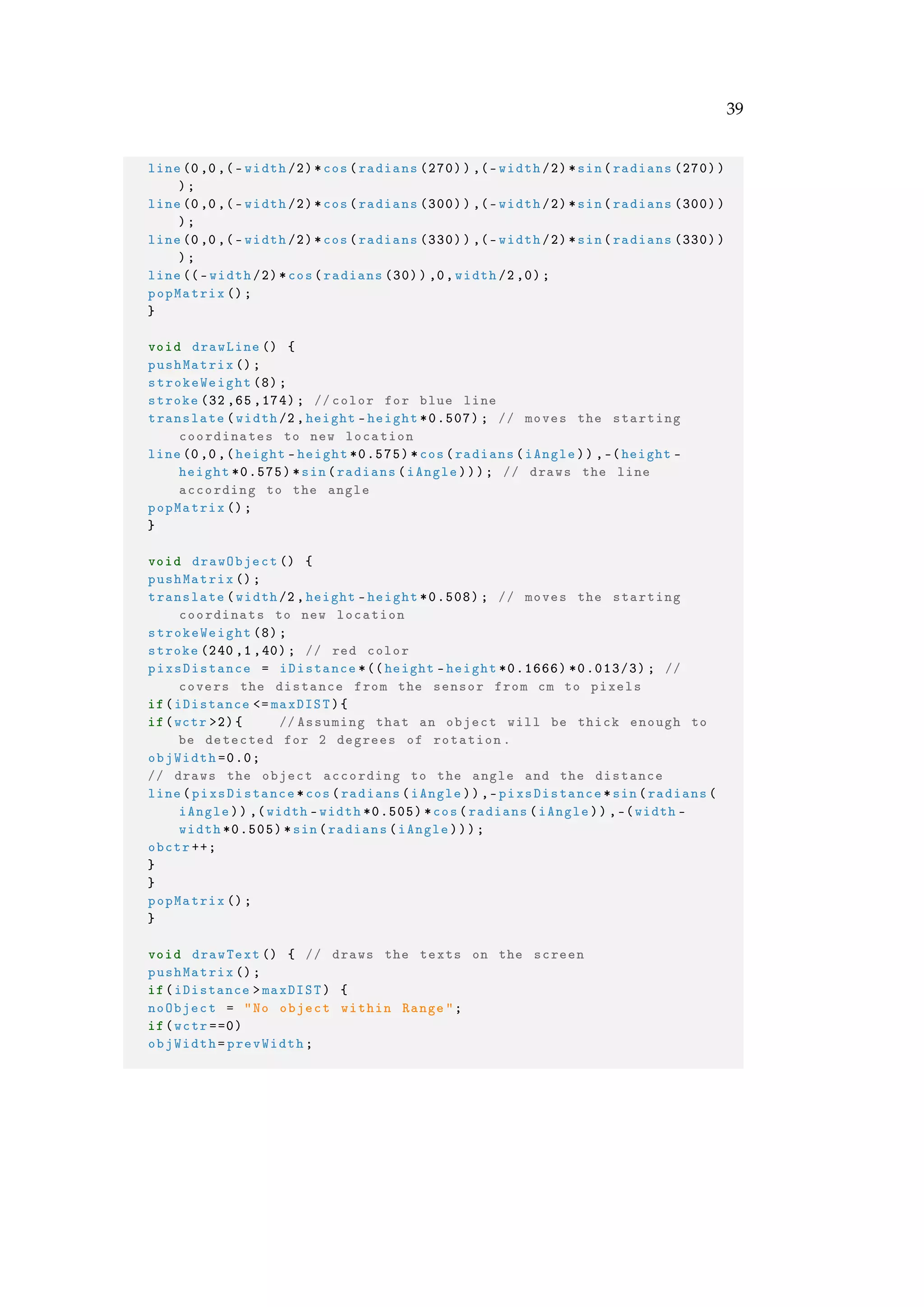 39
line(0,0,(-width /2)*cos(radians (270)),(-width /2)*sin(radians (270))
);
line(0,0,(-width /2)*cos(radians (300)),(-width /2)*sin(radians (300))
);
line(0,0,(-width /2)*cos(radians (330)),(-width /2)*sin(radians (330))
);
line((-width /2)*cos(radians (30)) ,0,width /2,0);
popMatrix ();
}
void drawLine () {
pushMatrix ();
strokeWeight (8);
stroke (32 ,65 ,174); //color for blue line
translate(width/2,height -height *0.507); // moves the starting
coordinates to new location
line(0,0,(height -height *0.575)*cos(radians(iAngle)) ,-(height -
height *0.575)*sin(radians(iAngle))); // draws the line
according to the angle
popMatrix ();
}
void drawObject () {
pushMatrix ();
translate(width/2,height -height *0.508); // moves the starting
coordinats to new location
strokeWeight (8);
stroke (240 ,1 ,40); // red color
pixsDistance = iDistance *((height -height *0.1666) *0.013/3); //
covers the distance from the sensor from cm to pixels
if(iDistance <= maxDIST){
if(wctr >2){ // Assuming that an object will be thick enough to
be detected for 2 degrees of rotation.
objWidth =0.0;
// draws the object according to the angle and the distance
line(pixsDistance*cos(radians(iAngle)),-pixsDistance*sin(radians(
iAngle)) ,(width -width *0.505)*cos(radians(iAngle)) ,-(width -
width *0.505)*sin(radians(iAngle)));
obctr ++;
}
}
popMatrix ();
}
void drawText () { // draws the texts on the screen
pushMatrix ();
if(iDistance >maxDIST) {
noObject = "No object within Range";
if(wctr ==0)
objWidth=prevWidth;
 
