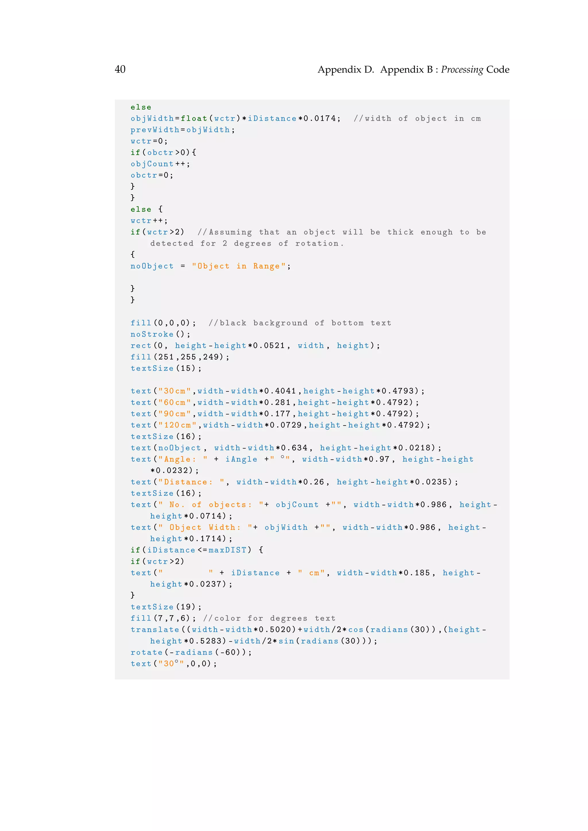 40 Appendix D. Appendix B : Processing Code
else
objWidth=float(wctr)*iDistance *0.0174; //width of object in cm
prevWidth=objWidth;
wctr =0;
if(obctr >0){
objCount ++;
obctr =0;
}
}
else {
wctr ++;
if(wctr >2) // Assuming that an object will be thick enough to be
detected for 2 degrees of rotation.
{
noObject = "Object in Range";
}
}
fill(0,0,0); // black background of bottom text
noStroke ();
rect(0, height -height *0.0521 , width , height);
fill (251 ,255 ,249);
textSize (15);
text("30cm",width -width *0.4041 , height -height *0.4793);
text("60cm",width -width *0.281 , height -height *0.4792);
text("90cm",width -width *0.177 , height -height *0.4792);
text("120cm",width -width *0.0729 , height -height *0.4792);
textSize (16);
text(noObject , width -width *0.634 , height -height *0.0218);
text("Angle: " + iAngle +" ◦", width -width *0.97 , height -height
*0.0232);
text("Distance: ", width -width *0.26, height -height *0.0235);
textSize (16);
text(" No. of objects: "+ objCount +"", width -width *0.986 , height -
height *0.0714);
text(" Object Width: "+ objWidth +"", width -width *0.986 , height -
height *0.1714);
if(iDistance <= maxDIST) {
if(wctr >2)
text(" " + iDistance + " cm", width -width *0.185 , height -
height *0.0237);
}
textSize (19);
fill(7,7,6); // color for degrees text
translate ((width -width *0.5020)+width /2* cos(radians (30)),(height -
height *0.5283) -width /2* sin(radians (30)));
rotate(-radians (-60));
text("30◦" ,0,0);
 