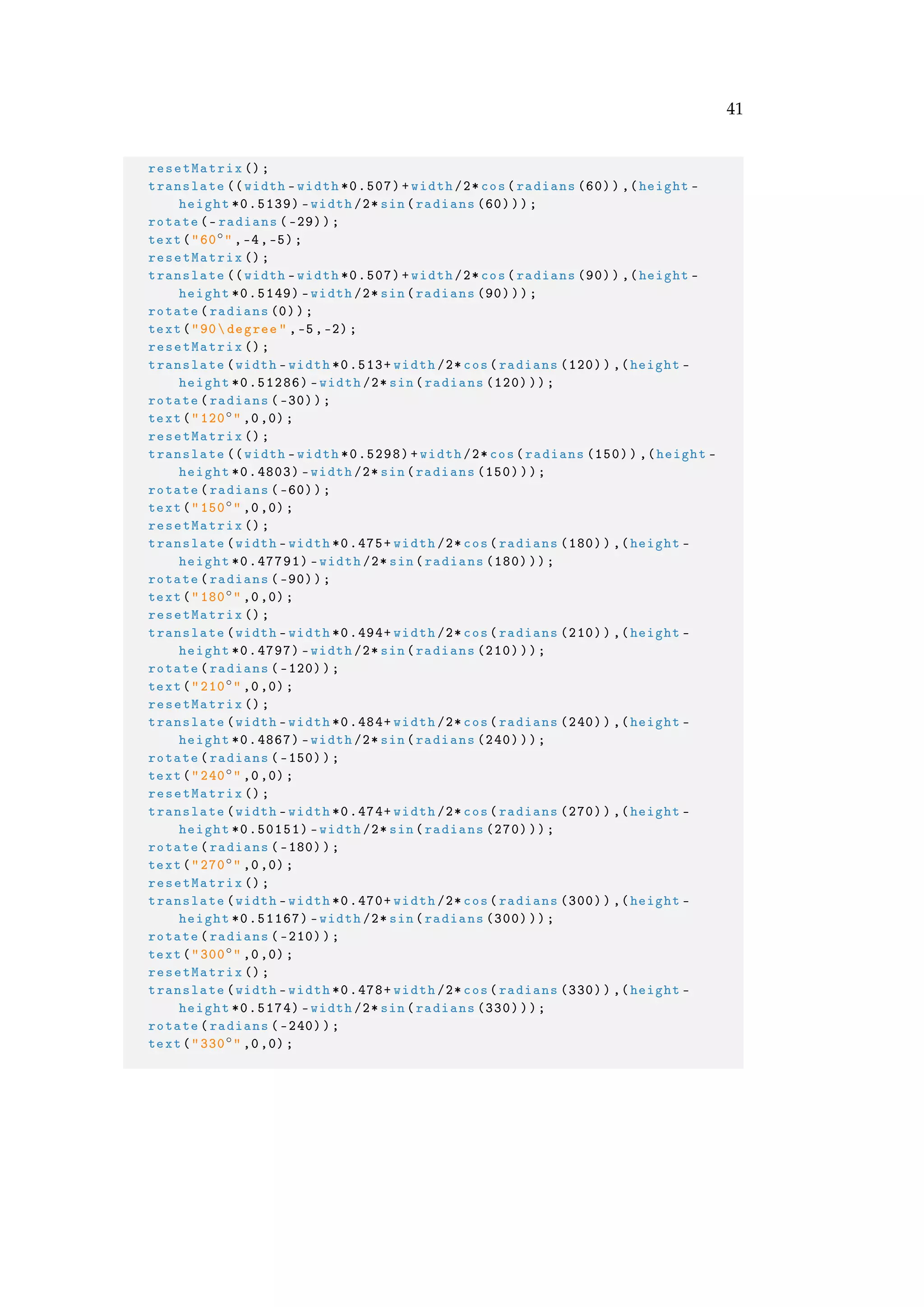41
resetMatrix ();
translate ((width -width *0.507)+width /2* cos(radians (60)),(height -
height *0.5139) -width /2* sin(radians (60)));
rotate(-radians (-29));
text("60◦" ,-4,-5);
resetMatrix ();
translate ((width -width *0.507)+width /2* cos(radians (90)),(height -
height *0.5149) -width /2* sin(radians (90)));
rotate(radians (0));
text("90degree" ,-5,-2);
resetMatrix ();
translate(width -width *0.513+ width /2* cos(radians (120)),(height -
height *0.51286) -width /2* sin(radians (120)));
rotate(radians (-30));
text("120◦" ,0,0);
resetMatrix ();
translate ((width -width *0.5298)+width /2*cos(radians (150)),(height -
height *0.4803) -width /2* sin(radians (150)));
rotate(radians (-60));
text("150◦" ,0,0);
resetMatrix ();
translate(width -width *0.475+ width /2* cos(radians (180)),(height -
height *0.47791) -width /2* sin(radians (180)));
rotate(radians (-90));
text("180◦" ,0,0);
resetMatrix ();
translate(width -width *0.494+ width /2* cos(radians (210)),(height -
height *0.4797) -width /2* sin(radians (210)));
rotate(radians ( -120));
text("210◦" ,0,0);
resetMatrix ();
translate(width -width *0.484+ width /2* cos(radians (240)),(height -
height *0.4867) -width /2* sin(radians (240)));
rotate(radians ( -150));
text("240◦" ,0,0);
resetMatrix ();
translate(width -width *0.474+ width /2* cos(radians (270)),(height -
height *0.50151) -width /2* sin(radians (270)));
rotate(radians ( -180));
text("270◦" ,0,0);
resetMatrix ();
translate(width -width *0.470+ width /2* cos(radians (300)),(height -
height *0.51167) -width /2* sin(radians (300)));
rotate(radians ( -210));
text("300◦" ,0,0);
resetMatrix ();
translate(width -width *0.478+ width /2* cos(radians (330)),(height -
height *0.5174) -width /2* sin(radians (330)));
rotate(radians ( -240));
text("330◦" ,0,0);
 