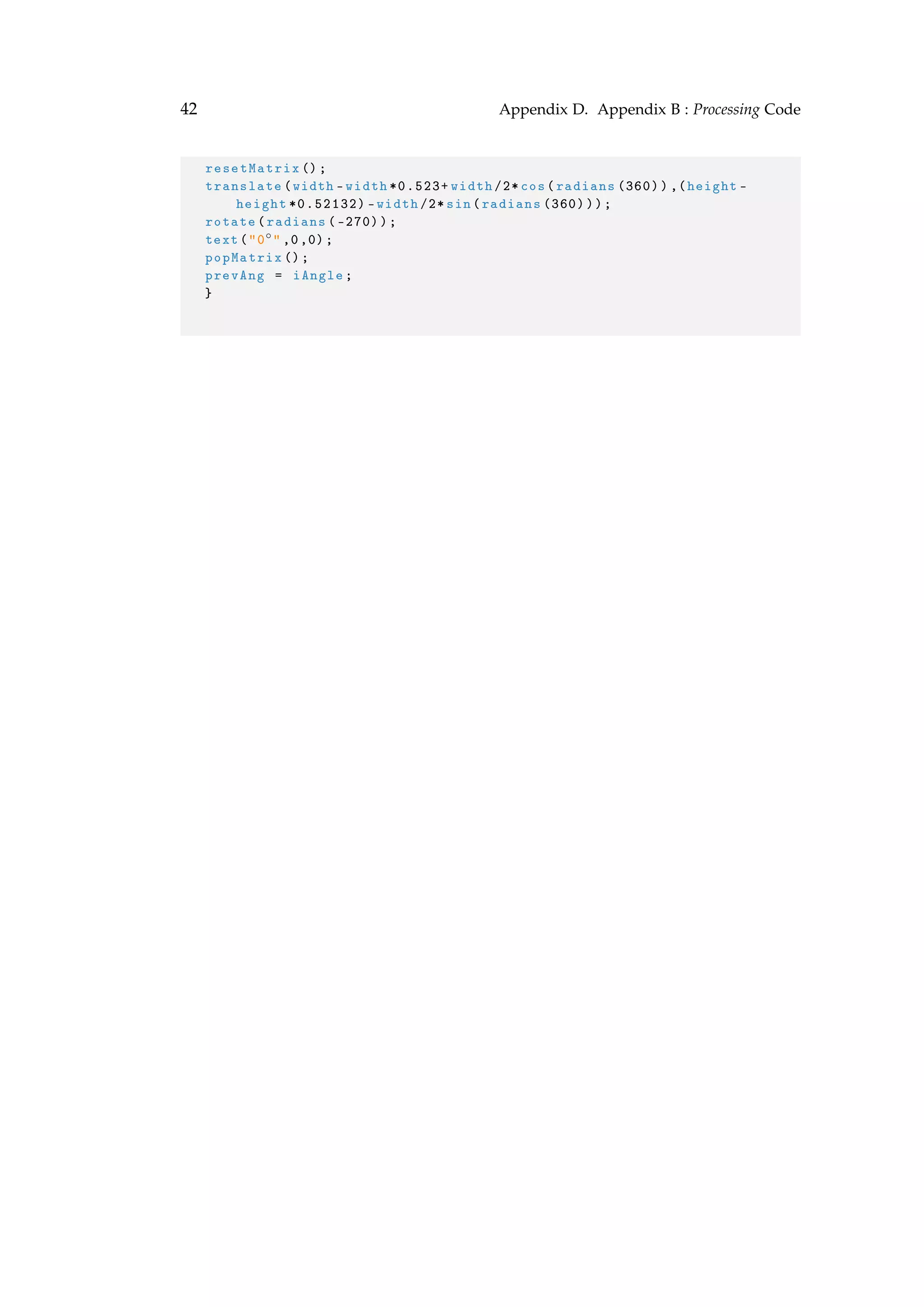 42 Appendix D. Appendix B : Processing Code
resetMatrix ();
translate(width -width *0.523+ width /2* cos(radians (360)),(height -
height *0.52132) -width /2* sin(radians (360)));
rotate(radians ( -270));
text("0◦" ,0,0);
popMatrix ();
prevAng = iAngle;
}
 