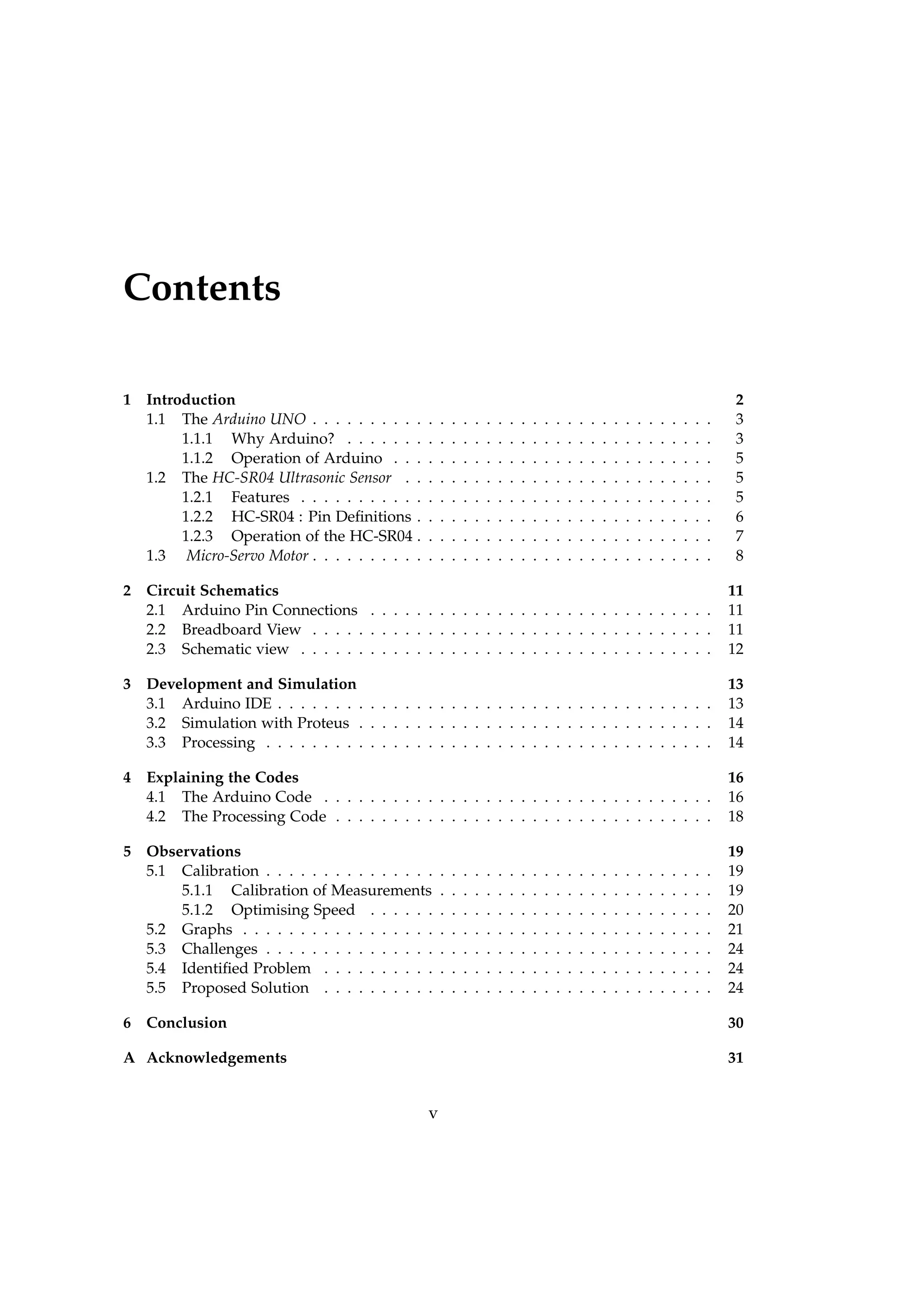 Contents
1 Introduction 2
1.1 The Arduino UNO . . . . . . . . . . . . . . . . . . . . . . . . . . . . . . . . . . . 3
1.1.1 Why Arduino? . . . . . . . . . . . . . . . . . . . . . . . . . . . . . . . . 3
1.1.2 Operation of Arduino . . . . . . . . . . . . . . . . . . . . . . . . . . . . 5
1.2 The HC-SR04 Ultrasonic Sensor . . . . . . . . . . . . . . . . . . . . . . . . . . . 5
1.2.1 Features . . . . . . . . . . . . . . . . . . . . . . . . . . . . . . . . . . . . 5
1.2.2 HC-SR04 : Pin Deﬁnitions . . . . . . . . . . . . . . . . . . . . . . . . . . 6
1.2.3 Operation of the HC-SR04 . . . . . . . . . . . . . . . . . . . . . . . . . . 7
1.3 Micro-Servo Motor . . . . . . . . . . . . . . . . . . . . . . . . . . . . . . . . . . . 8
2 Circuit Schematics 11
2.1 Arduino Pin Connections . . . . . . . . . . . . . . . . . . . . . . . . . . . . . . 11
2.2 Breadboard View . . . . . . . . . . . . . . . . . . . . . . . . . . . . . . . . . . . 11
2.3 Schematic view . . . . . . . . . . . . . . . . . . . . . . . . . . . . . . . . . . . . 12
3 Development and Simulation 13
3.1 Arduino IDE . . . . . . . . . . . . . . . . . . . . . . . . . . . . . . . . . . . . . . 13
3.2 Simulation with Proteus . . . . . . . . . . . . . . . . . . . . . . . . . . . . . . . 14
3.3 Processing . . . . . . . . . . . . . . . . . . . . . . . . . . . . . . . . . . . . . . . 14
4 Explaining the Codes 16
4.1 The Arduino Code . . . . . . . . . . . . . . . . . . . . . . . . . . . . . . . . . . 16
4.2 The Processing Code . . . . . . . . . . . . . . . . . . . . . . . . . . . . . . . . . 18
5 Observations 19
5.1 Calibration . . . . . . . . . . . . . . . . . . . . . . . . . . . . . . . . . . . . . . . 19
5.1.1 Calibration of Measurements . . . . . . . . . . . . . . . . . . . . . . . . 19
5.1.2 Optimising Speed . . . . . . . . . . . . . . . . . . . . . . . . . . . . . . 20
5.2 Graphs . . . . . . . . . . . . . . . . . . . . . . . . . . . . . . . . . . . . . . . . . 21
5.3 Challenges . . . . . . . . . . . . . . . . . . . . . . . . . . . . . . . . . . . . . . . 24
5.4 Identiﬁed Problem . . . . . . . . . . . . . . . . . . . . . . . . . . . . . . . . . . 24
5.5 Proposed Solution . . . . . . . . . . . . . . . . . . . . . . . . . . . . . . . . . . 24
6 Conclusion 30
A Acknowledgements 31
v
 