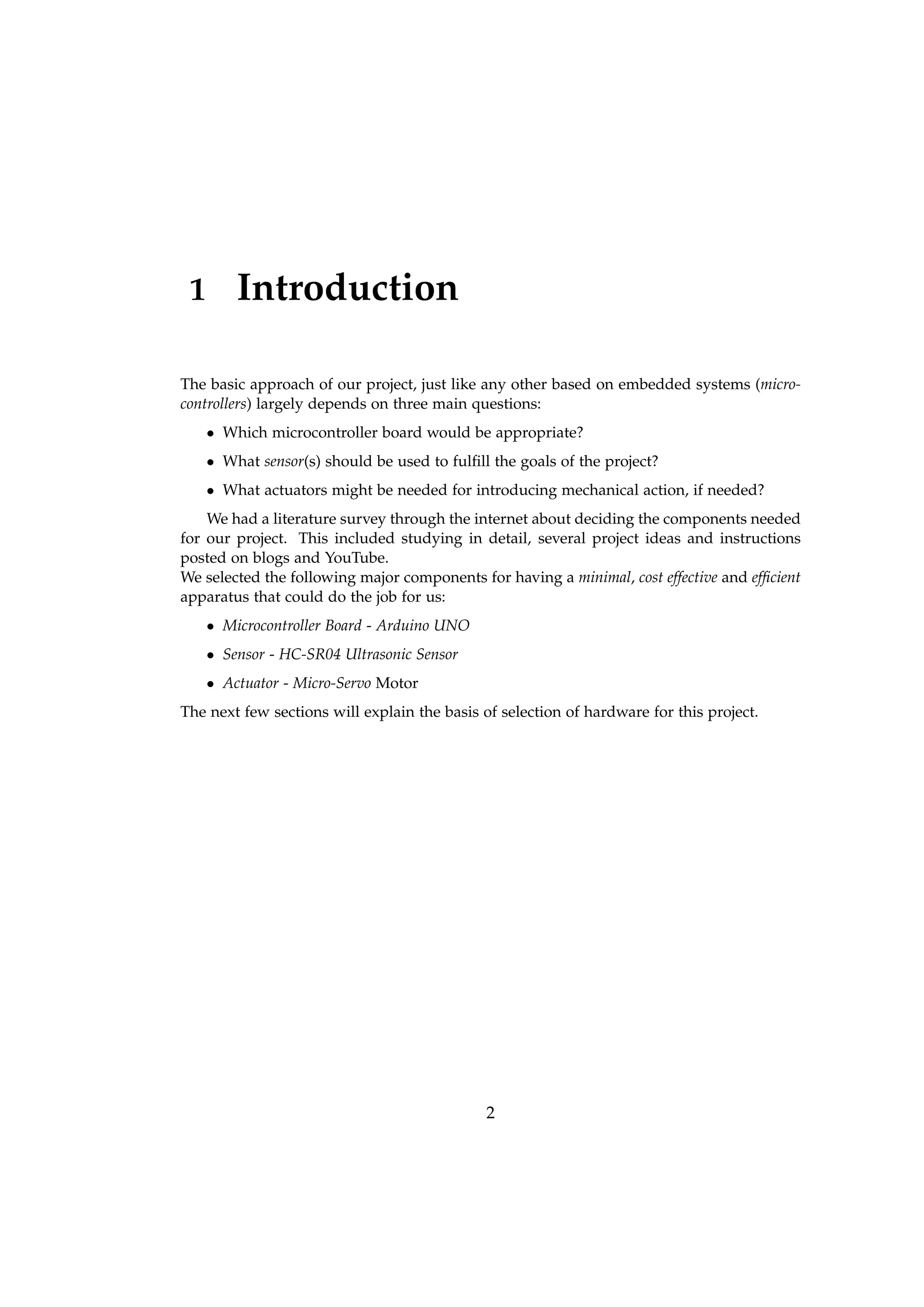 1 Introduction
The basic approach of our project, just like any other based on embedded systems (micro-
controllers) largely depends on three main questions:
• Which microcontroller board would be appropriate?
• What sensor(s) should be used to fulﬁll the goals of the project?
• What actuators might be needed for introducing mechanical action, if needed?
We had a literature survey through the internet about deciding the components needed
for our project. This included studying in detail, several project ideas and instructions
posted on blogs and YouTube.
We selected the following major components for having a minimal, cost effective and efﬁcient
apparatus that could do the job for us:
• Microcontroller Board - Arduino UNO
• Sensor - HC-SR04 Ultrasonic Sensor
• Actuator - Micro-Servo Motor
The next few sections will explain the basis of selection of hardware for this project.
2
 
