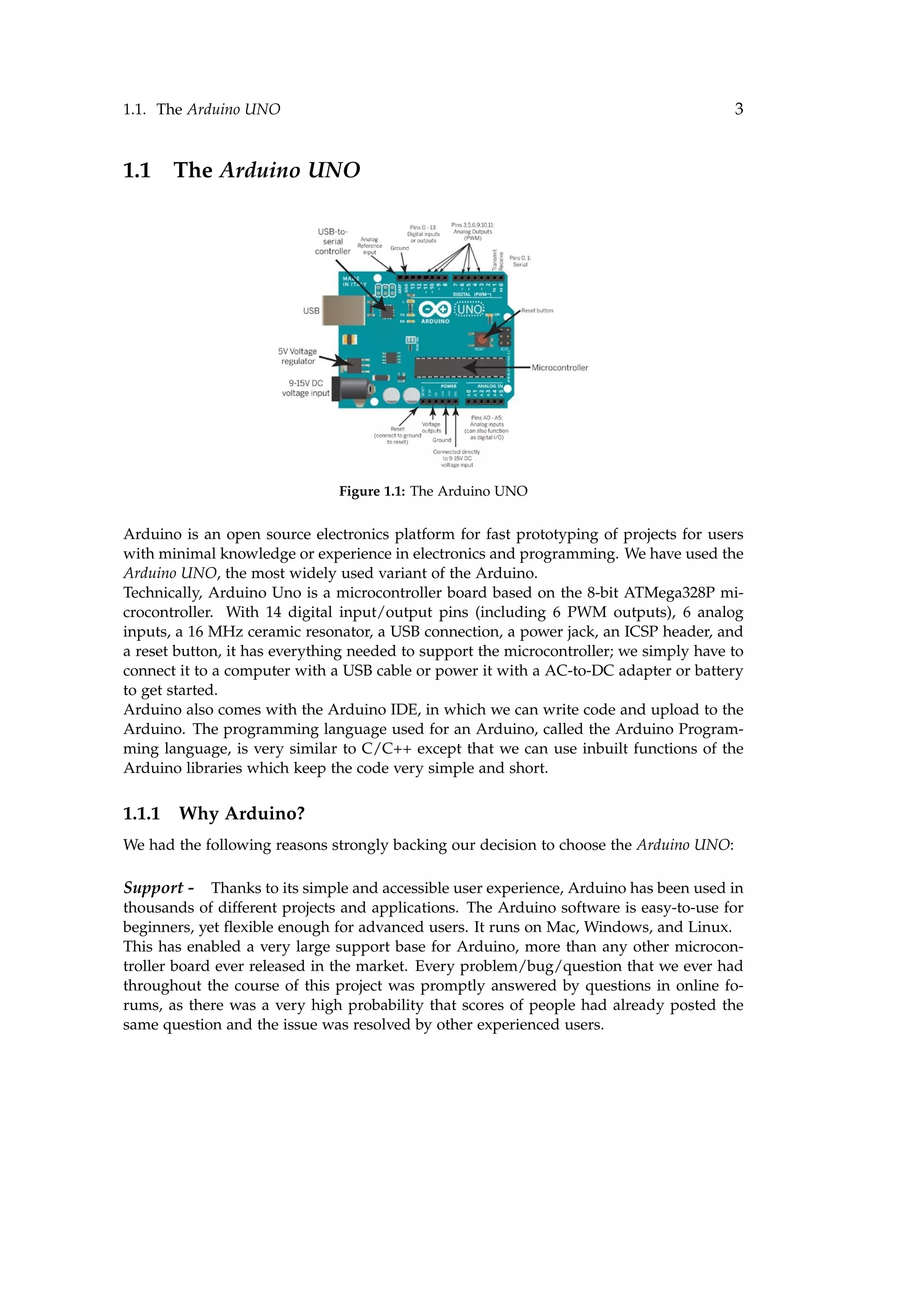 1.1. The Arduino UNO 3
1.1 The Arduino UNO
Figure 1.1: The Arduino UNO
Arduino is an open source electronics platform for fast prototyping of projects for users
with minimal knowledge or experience in electronics and programming. We have used the
Arduino UNO, the most widely used variant of the Arduino.
Technically, Arduino Uno is a microcontroller board based on the 8-bit ATMega328P mi-
crocontroller. With 14 digital input/output pins (including 6 PWM outputs), 6 analog
inputs, a 16 MHz ceramic resonator, a USB connection, a power jack, an ICSP header, and
a reset button, it has everything needed to support the microcontroller; we simply have to
connect it to a computer with a USB cable or power it with a AC-to-DC adapter or battery
to get started.
Arduino also comes with the Arduino IDE, in which we can write code and upload to the
Arduino. The programming language used for an Arduino, called the Arduino Program-
ming language, is very similar to C/C++ except that we can use inbuilt functions of the
Arduino libraries which keep the code very simple and short.
1.1.1 Why Arduino?
We had the following reasons strongly backing our decision to choose the Arduino UNO:
Support - Thanks to its simple and accessible user experience, Arduino has been used in
thousands of different projects and applications. The Arduino software is easy-to-use for
beginners, yet ﬂexible enough for advanced users. It runs on Mac, Windows, and Linux.
This has enabled a very large support base for Arduino, more than any other microcon-
troller board ever released in the market. Every problem/bug/question that we ever had
throughout the course of this project was promptly answered by questions in online fo-
rums, as there was a very high probability that scores of people had already posted the
same question and the issue was resolved by other experienced users.
 