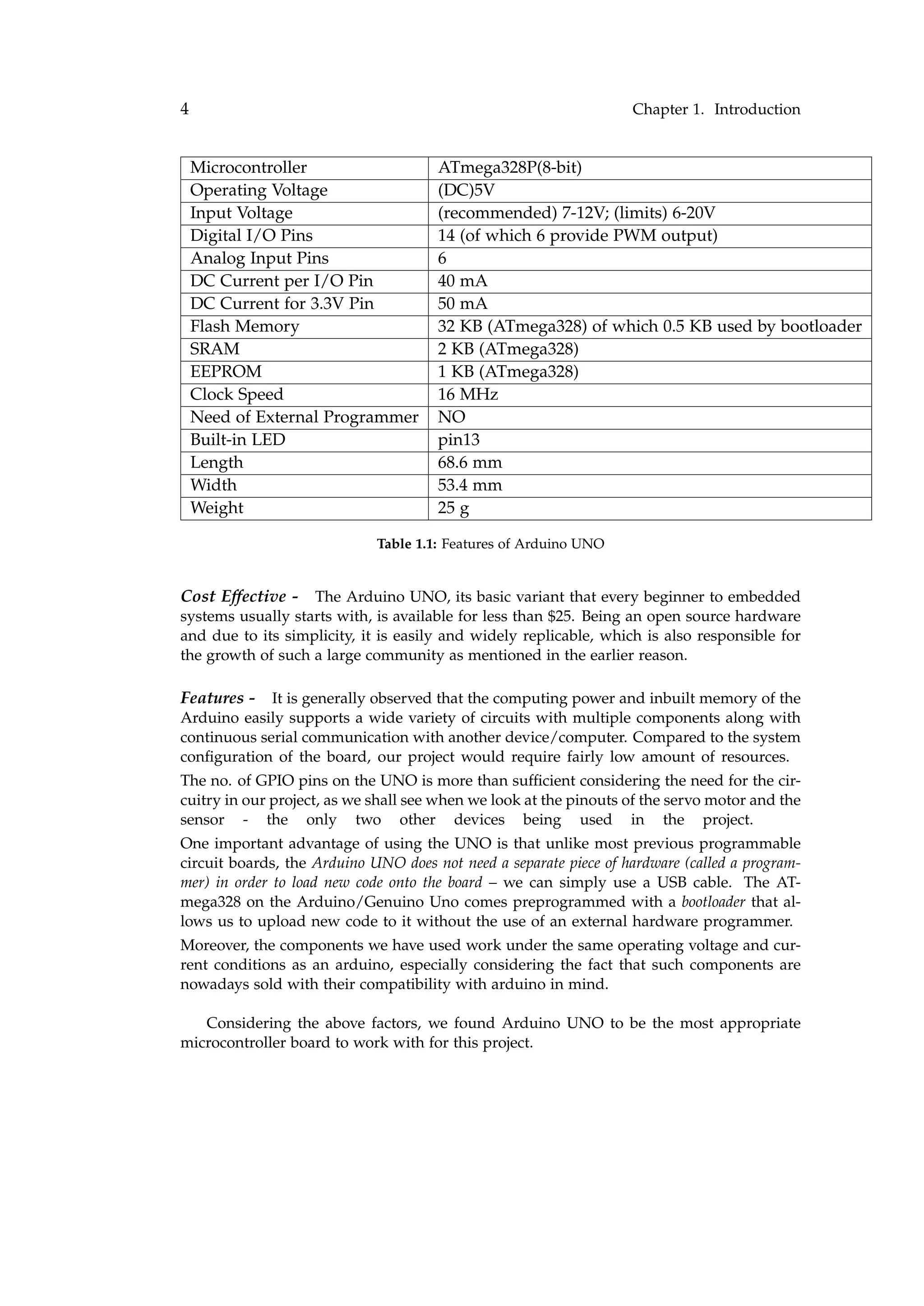 4 Chapter 1. Introduction
Microcontroller ATmega328P(8-bit)
Operating Voltage (DC)5V
Input Voltage (recommended) 7-12V; (limits) 6-20V
Digital I/O Pins 14 (of which 6 provide PWM output)
Analog Input Pins 6
DC Current per I/O Pin 40 mA
DC Current for 3.3V Pin 50 mA
Flash Memory 32 KB (ATmega328) of which 0.5 KB used by bootloader
SRAM 2 KB (ATmega328)
EEPROM 1 KB (ATmega328)
Clock Speed 16 MHz
Need of External Programmer NO
Built-in LED pin13
Length 68.6 mm
Width 53.4 mm
Weight 25 g
Table 1.1: Features of Arduino UNO
Cost Effective - The Arduino UNO, its basic variant that every beginner to embedded
systems usually starts with, is available for less than $25. Being an open source hardware
and due to its simplicity, it is easily and widely replicable, which is also responsible for
the growth of such a large community as mentioned in the earlier reason.
Features - It is generally observed that the computing power and inbuilt memory of the
Arduino easily supports a wide variety of circuits with multiple components along with
continuous serial communication with another device/computer. Compared to the system
conﬁguration of the board, our project would require fairly low amount of resources.
The no. of GPIO pins on the UNO is more than sufﬁcient considering the need for the cir-
cuitry in our project, as we shall see when we look at the pinouts of the servo motor and the
sensor - the only two other devices being used in the project.
One important advantage of using the UNO is that unlike most previous programmable
circuit boards, the Arduino UNO does not need a separate piece of hardware (called a program-
mer) in order to load new code onto the board – we can simply use a USB cable. The AT-
mega328 on the Arduino/Genuino Uno comes preprogrammed with a bootloader that al-
lows us to upload new code to it without the use of an external hardware programmer.
Moreover, the components we have used work under the same operating voltage and cur-
rent conditions as an arduino, especially considering the fact that such components are
nowadays sold with their compatibility with arduino in mind.
Considering the above factors, we found Arduino UNO to be the most appropriate
microcontroller board to work with for this project.
 