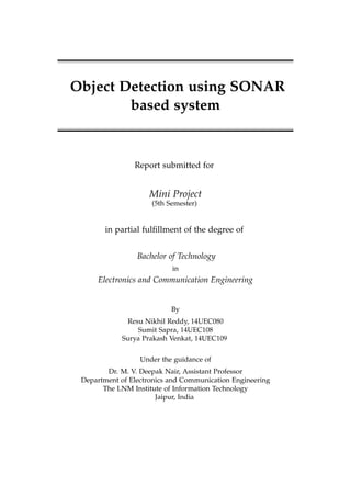Object Detection using SONAR
based system
Report submitted for
Mini Project
(5th Semester)
in partial fulﬁllment of the degree of
Bachelor of Technology
in
Electronics and Communication Engineering
By
Resu Nikhil Reddy, 14UEC080
Sumit Sapra, 14UEC108
Surya Prakash Venkat, 14UEC109
Under the guidance of
Dr. M. V. Deepak Nair, Assistant Professor
Department of Electronics and Communication Engineering
The LNM Institute of Information Technology
Jaipur, India
 