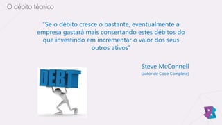 “Se o débito cresce o bastante, eventualmente a
empresa gastará mais consertando estes débitos do
que investindo em incrementar o valor dos seus
outros ativos”
Steve McConnell
(autor de Code Complete)
O débito técnico
 