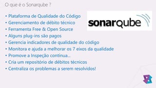 • Plataforma de Qualidade do Código
• Gerenciamento de débito técnico
• Ferramenta Free & Open Source
• Alguns plug-ins são pagos
• Gerencia indicadores de qualidade do código
• Monitora e ajuda a melhorar os 7 eixos da qualidade
• Promove a Inspeção contínua...
• Cria um repositório de débitos técnicos
• Centraliza os problemas a serem resolvidos!
O que é o Sonarqube ?
 