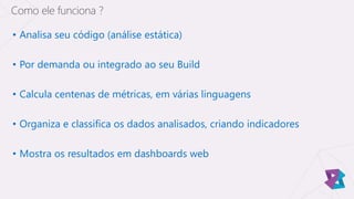 • Analisa seu código (análise estática)
• Por demanda ou integrado ao seu Build
• Calcula centenas de métricas, em várias linguagens
• Organiza e classifica os dados analisados, criando indicadores
• Mostra os resultados em dashboards web
Como ele funciona ?
 