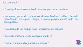 • O código fonte é o coração do sistema, precisa ser cuidado
• Na maior parte do tempo os desenvolvedores estão fazendo
manutenção em algum código, e muito provavelmente feito por
outra pessoa
• Na criação de um código novo, precisamos de padrões
• Você não melhora se não consegue medir !!!
• Conhece a teoria das janelas quebradas ?
Por que medir ?
 