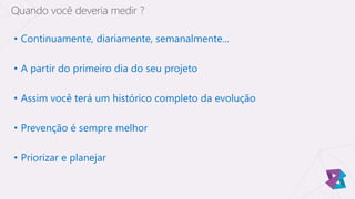 • Continuamente, diariamente, semanalmente...
• A partir do primeiro dia do seu projeto
• Assim você terá um histórico completo da evolução
• Prevenção é sempre melhor
• Priorizar e planejar
Quando você deveria medir ?
 