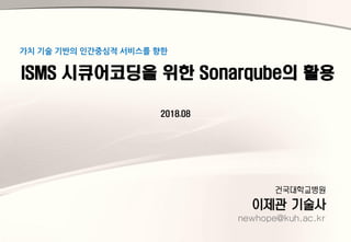 건국대학교병원
이제관 기술사
newhope@kuh.ac.kr
ISMS 시큐어코딩을 위한 Sonarqube의 활용
가치 기술 기반의 인간중심적 서비스를 향한
2018.08
 