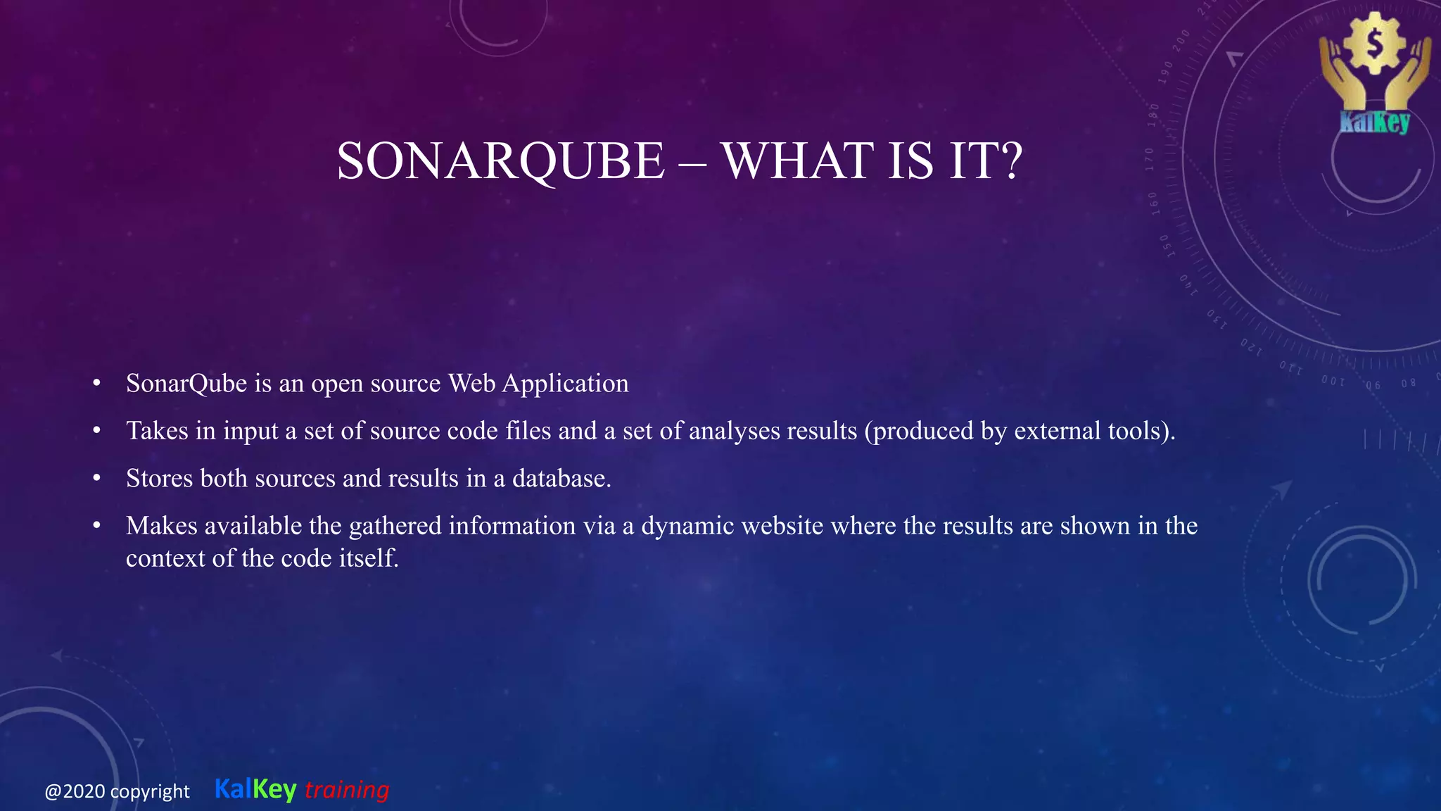 SONARQUBE – WHAT IS IT?
• SonarQube is an open source Web Application
• Takes in input a set of source code files and a set of analyses results (produced by external tools).
• Stores both sources and results in a database.
• Makes available the gathered information via a dynamic website where the results are shown in the
context of the code itself.
@2020 copyright KalKey training
 