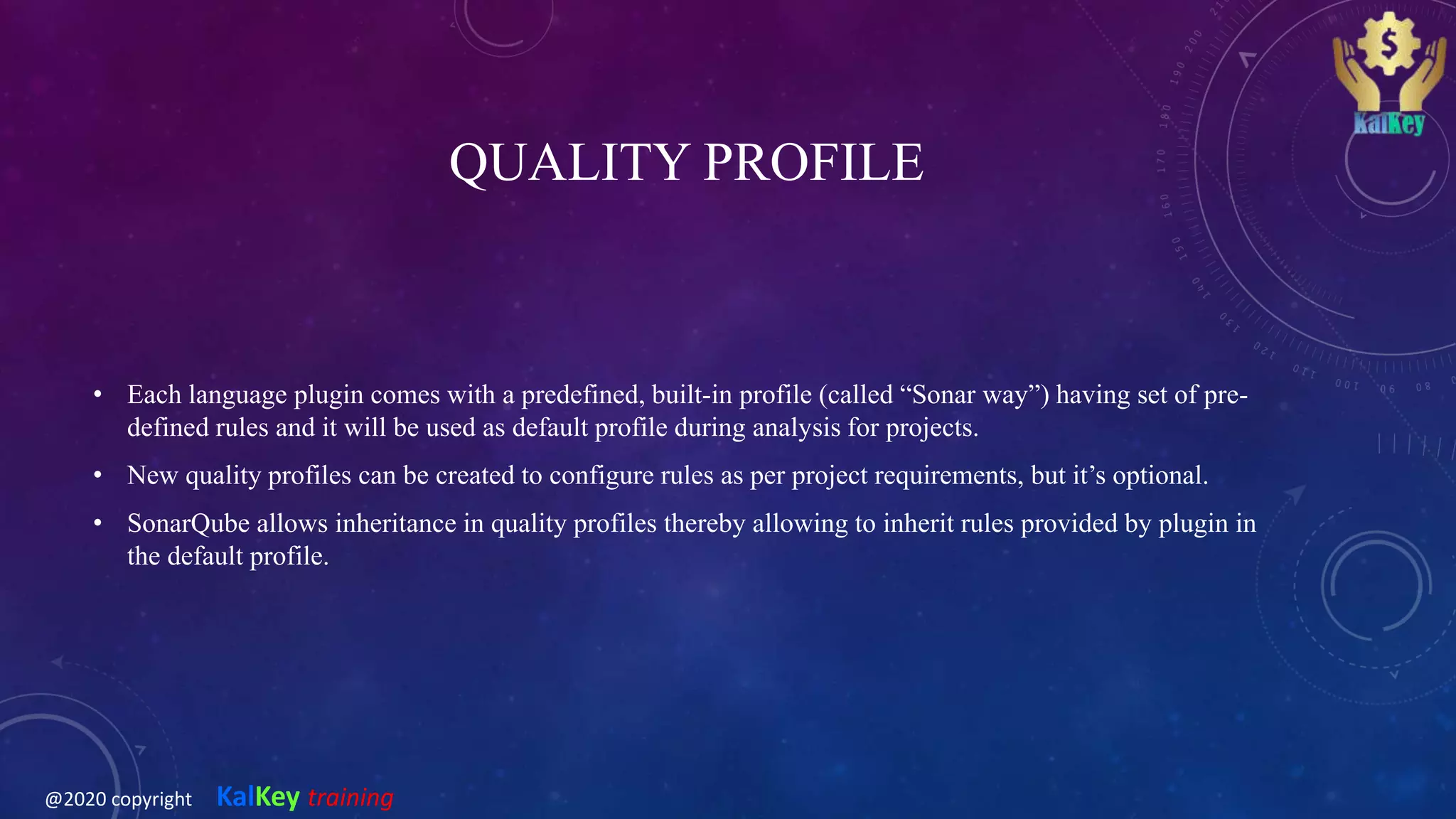 QUALITY PROFILE
• Each language plugin comes with a predefined, built-in profile (called “Sonar way”) having set of pre-
defined rules and it will be used as default profile during analysis for projects.
• New quality profiles can be created to configure rules as per project requirements, but it’s optional.
• SonarQube allows inheritance in quality profiles thereby allowing to inherit rules provided by plugin in
the default profile.
@2020 copyright KalKey training
 