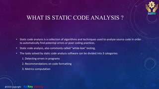 WHAT IS STATIC CODE ANALYSIS ?
• Static code analysis is a collection of algorithms and techniques used to analyze source code in order
to automatically find potential errors or poor coding practices.
• Static code analysis, also commonly called "white-box" testing,
• The tasks solved by static code analysis software can be divided into 3 categories:
1. Detecting errors in programs
2. Recommendations on code formatting
3. Metrics computation
@2020 copyright KalKey training
 