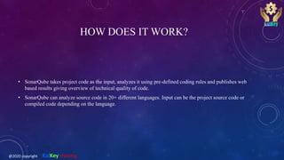 HOW DOES IT WORK?
• SonarQube takes project code as the input, analyzes it using pre-defined coding rules and publishes web
based results giving overview of technical quality of code.
• SonarQube can analyze source code in 20+ different languages. Input can be the project source code or
compiled code depending on the language.
@2020 copyright KalKey training
 