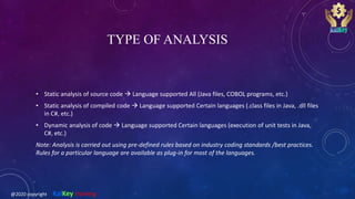 TYPE OF ANALYSIS
• Static analysis of source code  Language supported All (Java files, COBOL programs, etc.)
• Static analysis of compiled code  Language supported Certain languages (.class files in Java, .dll files
in C#, etc.)
• Dynamic analysis of code  Language supported Certain languages (execution of unit tests in Java,
C#, etc.)
Note: Analysis is carried out using pre-defined rules based on industry coding standards /best practices.
Rules for a particular language are available as plug-in for most of the languages.
@2020 copyright KalKey training
 