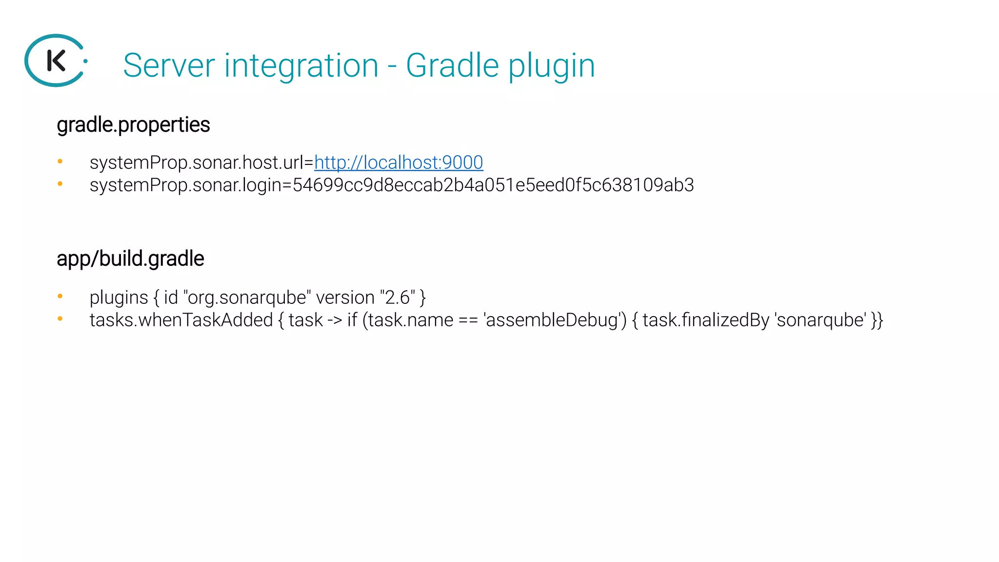 Server integration - Gradle plugin
• systemProp.sonar.host.url=http://localhost:9000
• systemProp.sonar.login=54699cc9d8eccab2b4a051e5eed0f5c638109ab3
gradle.properties
• plugins { id "org.sonarqube" version "2.6" }
• tasks.whenTaskAdded { task -> if (task.name == 'assembleDebug') { task.finalizedBy 'sonarqube' }}
app/build.gradle
 