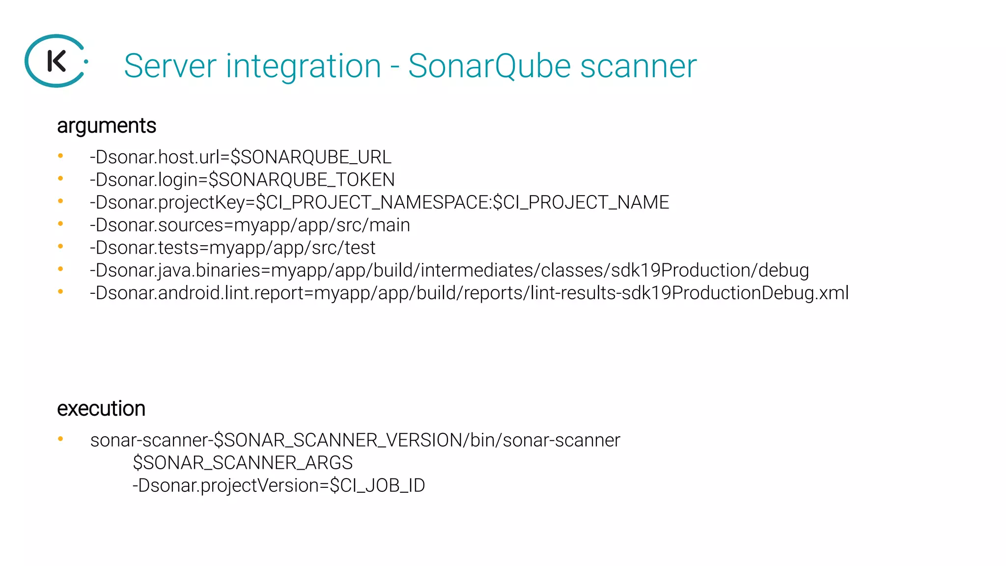Server integration - SonarQube scanner
• -Dsonar.host.url=$SONARQUBE_URL
• -Dsonar.login=$SONARQUBE_TOKEN
• -Dsonar.projectKey=$CI_PROJECT_NAMESPACE:$CI_PROJECT_NAME
• -Dsonar.sources=myapp/app/src/main
• -Dsonar.tests=myapp/app/src/test
• -Dsonar.java.binaries=myapp/app/build/intermediates/classes/sdk19Production/debug
• -Dsonar.android.lint.report=myapp/app/build/reports/lint-results-sdk19ProductionDebug.xml
arguments
execution
• sonar-scanner-$SONAR_SCANNER_VERSION/bin/sonar-scanner
$SONAR_SCANNER_ARGS
-Dsonar.projectVersion=$CI_JOB_ID
 