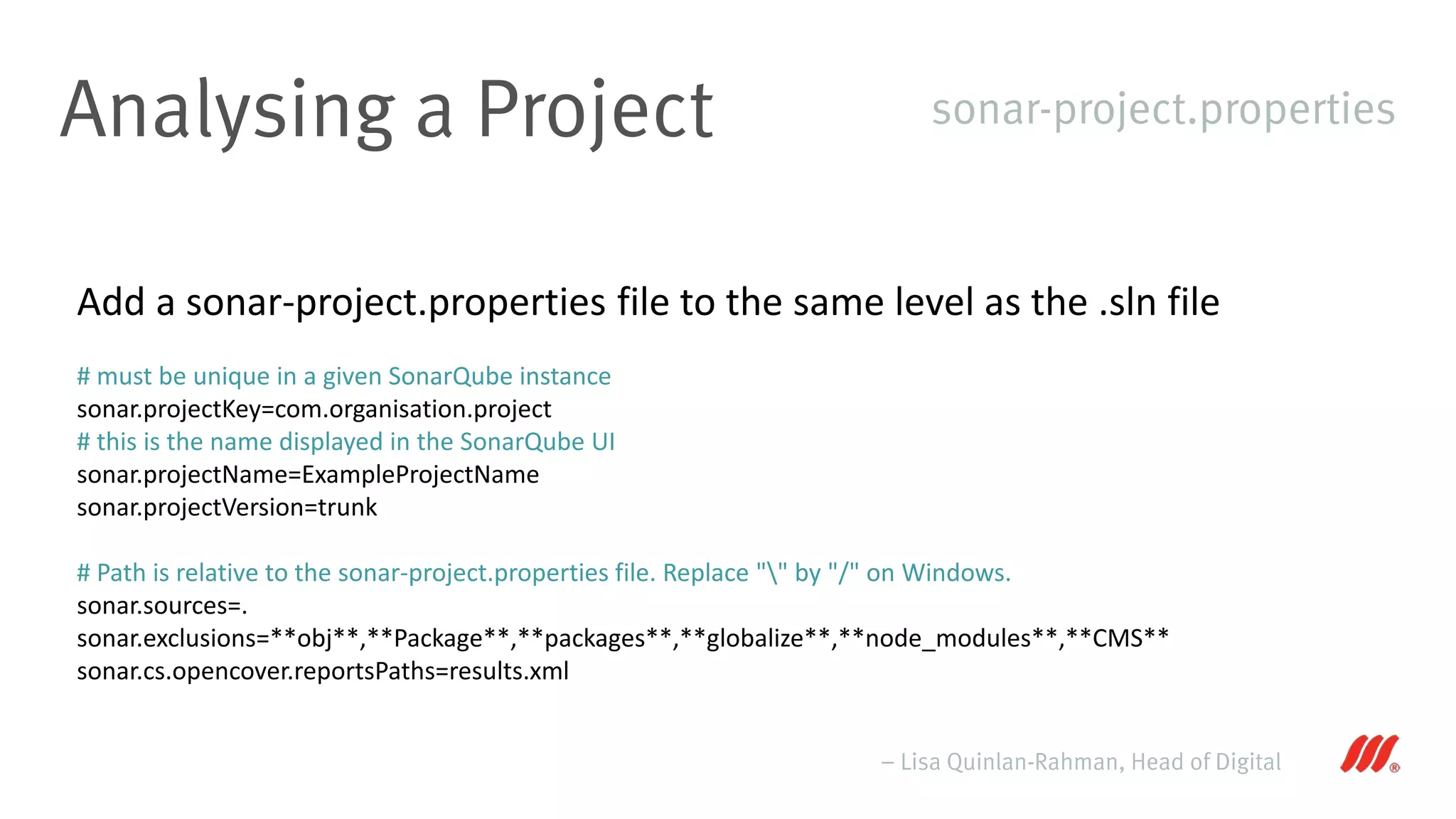 Analysing a Project
– Lisa Quinlan-Rahman, Head of Digital
sonar-project.properties
Add a sonar-project.properties file to the same level as the .sln file
# must be unique in a given SonarQube instance
sonar.projectKey=com.organisation.project
# this is the name displayed in the SonarQube UI
sonar.projectName=ExampleProjectName
sonar.projectVersion=trunk
# Path is relative to the sonar-project.properties file. Replace "" by "/" on Windows.
sonar.sources=.
sonar.exclusions=**obj**,**Package**,**packages**,**globalize**,**node_modules**,**CMS**
sonar.cs.opencover.reportsPaths=results.xml
 
