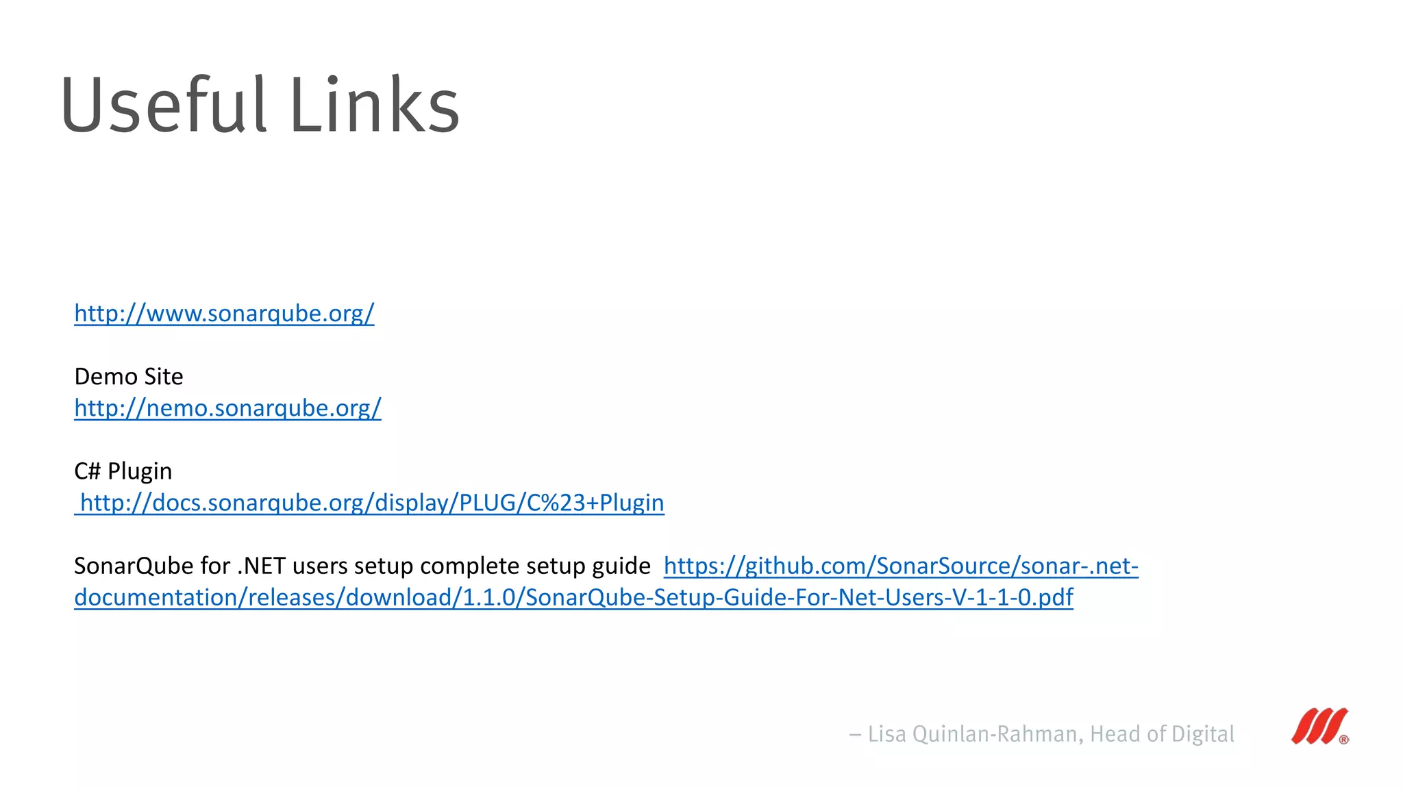 Useful Links
– Lisa Quinlan-Rahman, Head of Digital
http://www.sonarqube.org/
Demo Site
http://nemo.sonarqube.org/
C# Plugin
http://docs.sonarqube.org/display/PLUG/C%23+Plugin
SonarQube for .NET users setup complete setup guide https://github.com/SonarSource/sonar-.net-
documentation/releases/download/1.1.0/SonarQube-Setup-Guide-For-Net-Users-V-1-1-0.pdf
 
