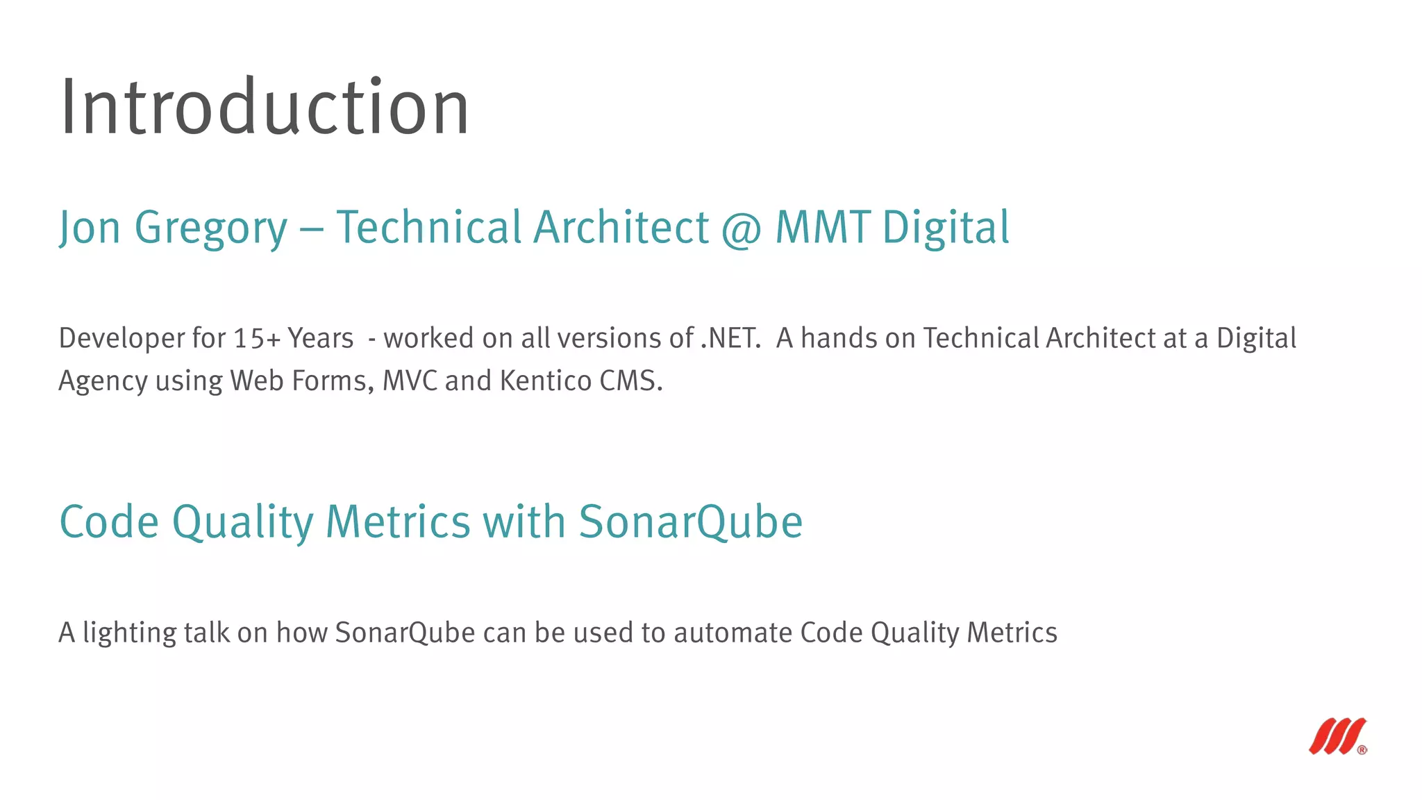 Jon Gregory – Technical Architect @ MMT Digital
Developer for 15+ Years - worked on all versions of .NET. A hands on Technical Architect at a Digital
Agency using Web Forms, MVC and Kentico CMS.
Code Quality Metrics with SonarQube
A lighting talk on how SonarQube can be used to automate Code Quality Metrics
Introduction
 