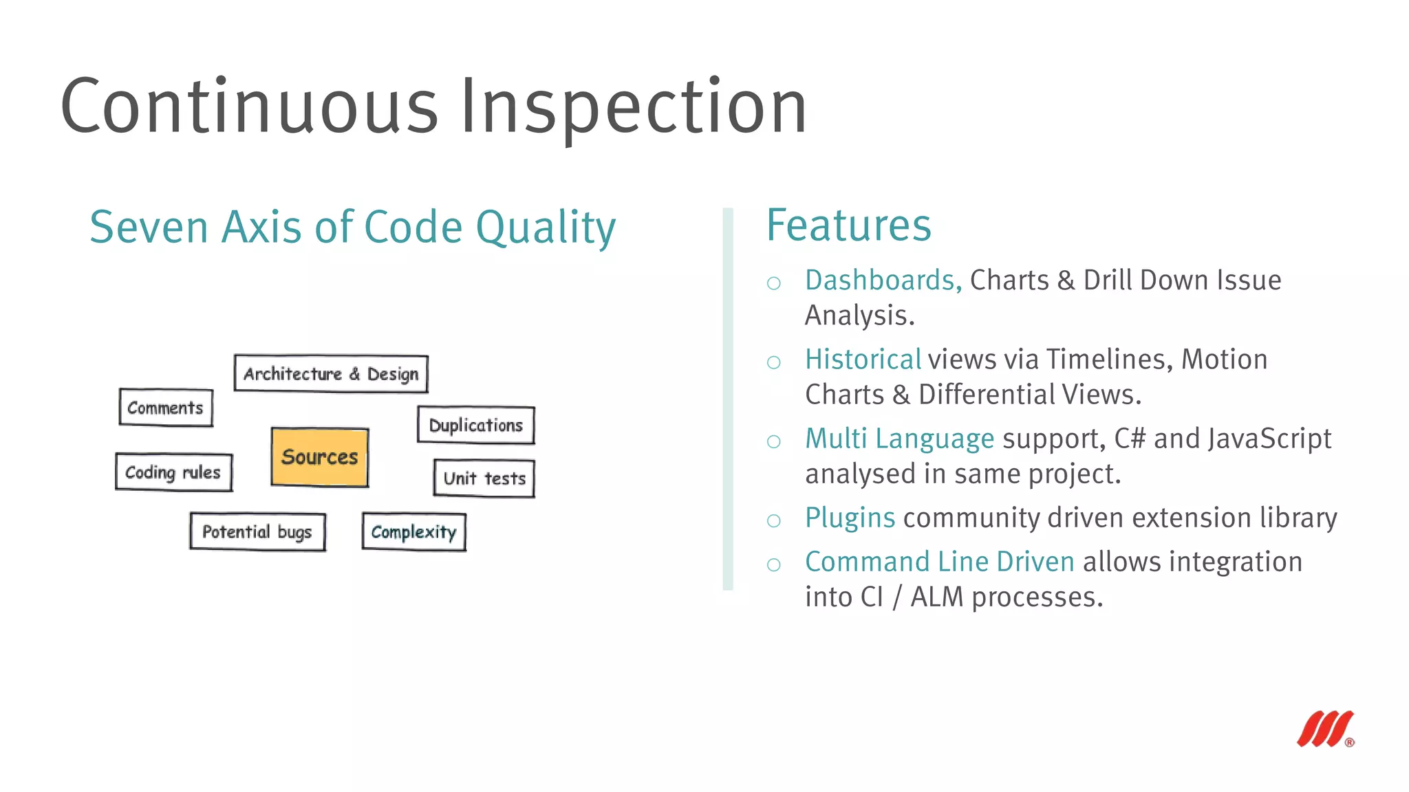 Seven Axis of Code Quality
Continuous Inspection
Features
o Dashboards, Charts & Drill Down Issue
Analysis.
o Historical views via Timelines, Motion
Charts & Differential Views.
o Multi Language support, C# and JavaScript
analysed in same project.
o Plugins community driven extension library
o Command Line Driven allows integration
into CI / ALM processes.
 