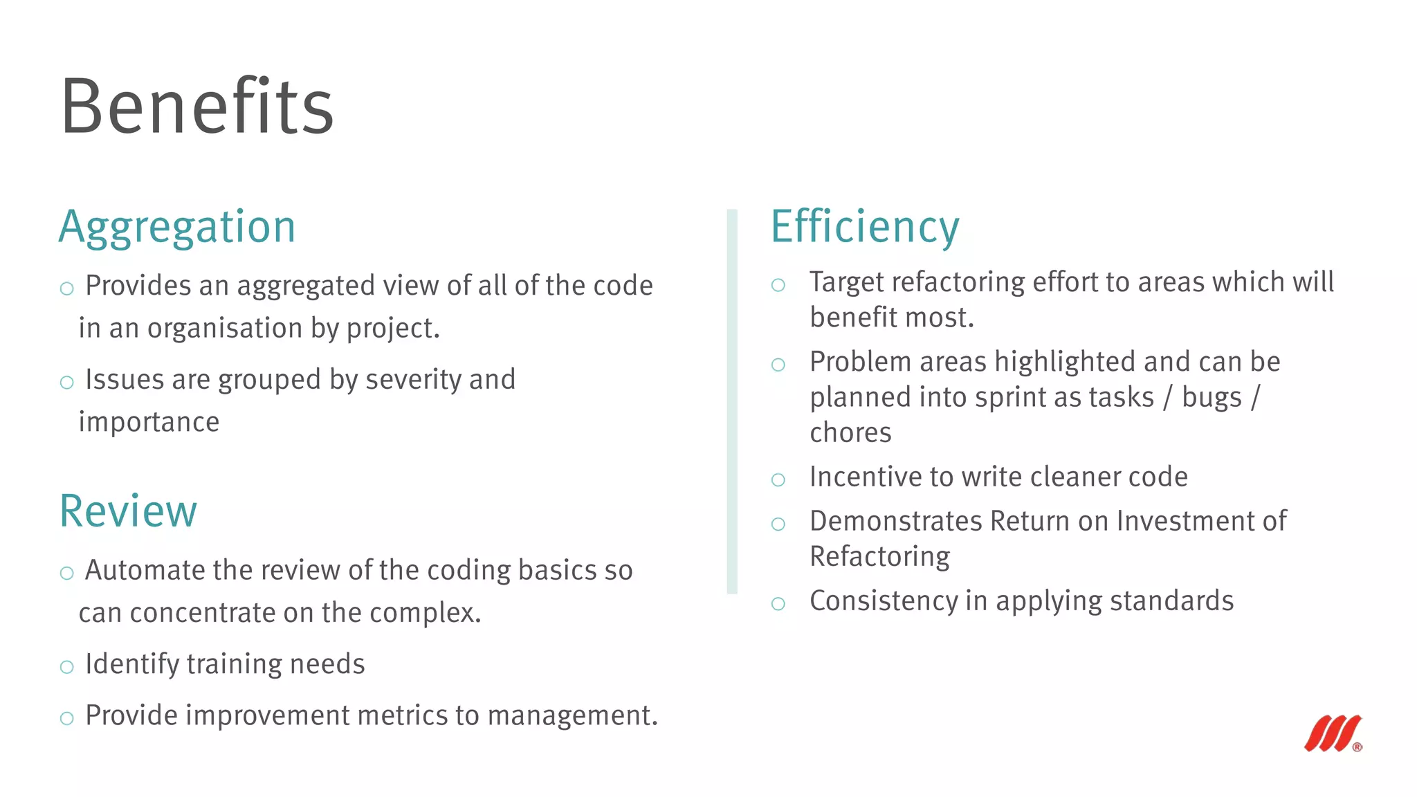 Aggregation
o Provides an aggregated view of all of the code
in an organisation by project.
o Issues are grouped by severity and
importance
Review
o Automate the review of the coding basics so
can concentrate on the complex.
o Identify training needs
o Provide improvement metrics to management.
Benefits
Efficiency
o Target refactoring effort to areas which will
benefit most.
o Problem areas highlighted and can be
planned into sprint as tasks / bugs /
chores
o Incentive to write cleaner code
o Demonstrates Return on Investment of
Refactoring
o Consistency in applying standards
 