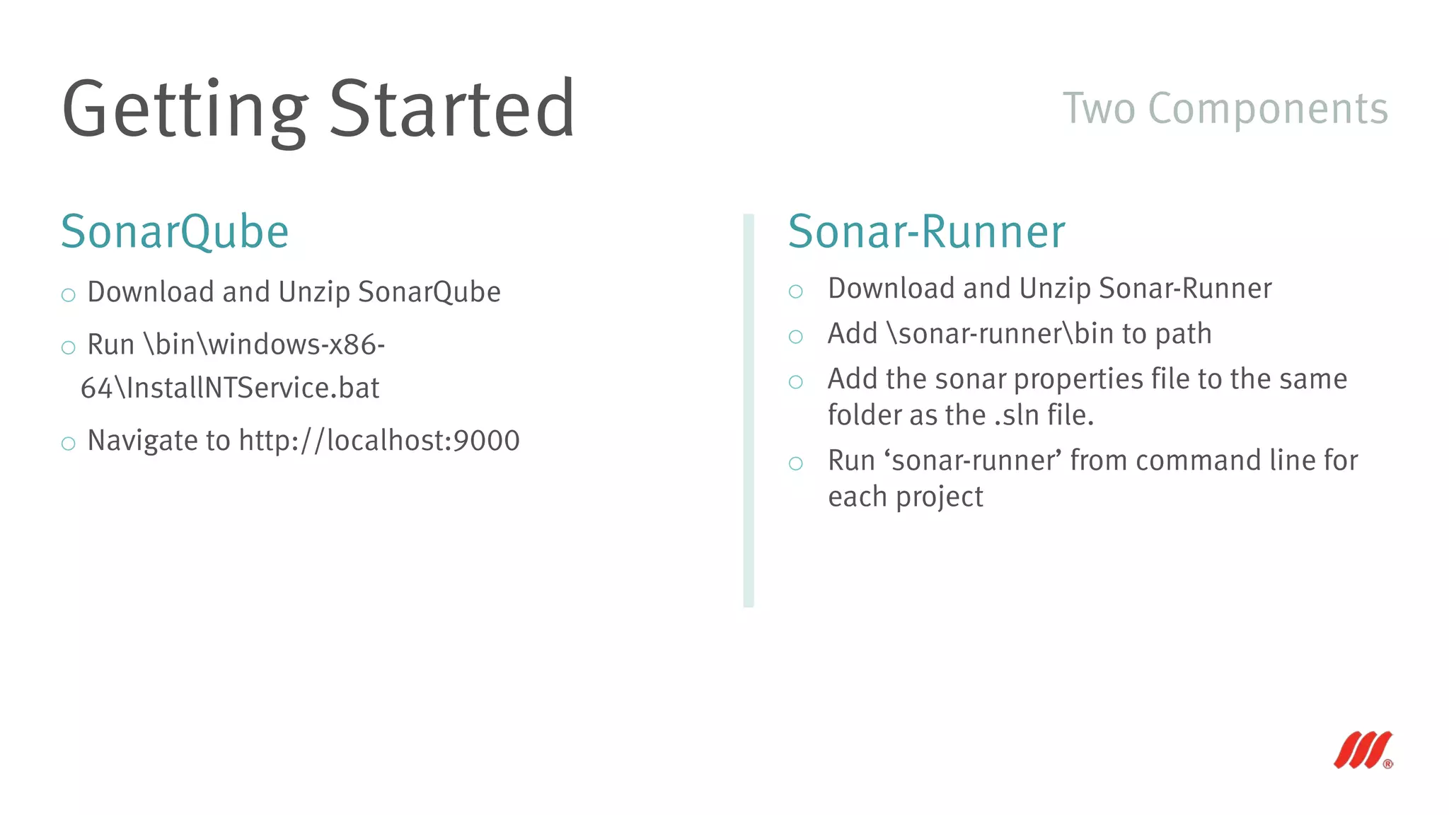 SonarQube
o Download and Unzip SonarQube
o Run binwindows-x86-
64InstallNTService.bat
o Navigate to http://localhost:9000
Getting Started
Sonar-Runner
o Download and Unzip Sonar-Runner
o Add sonar-runnerbin to path
o Add the sonar properties file to the same
folder as the .sln file.
o Run ‘sonar-runner’ from command line for
each project
Two Components
 