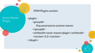 12
Sonar Maven
Plugin
<plugin>
<groupId>
Org.sonarsource.scanner.maven
</groupId>
<artifactId>sonar-maven-plugin</artifactId>
<version>3.2</version>
</plugin>
POM Plugins section:
 