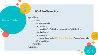 13
Sonar Profile
<profiles>
<profile>
<id>sonar</id>
<activation>
<activeByDefault>true</activeByDefault>
</activation>
<properties>
<sonar.host.url> URL Sonar Docker </sonar.host.url>
</properties>
</profile>
</profiles>
POM Profile section:
 