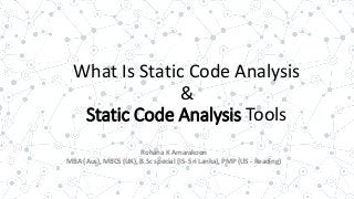 What Is Static Code Analysis
&
Static Code Analysis Tools
Rohana K Amarakoon
MBA (Aus), MBCS (UK), B.Sc special (IS- Sri Lanka), PMP (US - Reading)
 