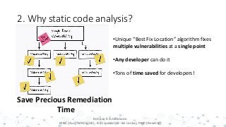 2. Why static code analysis?
10
Save Precious Remediation
Time
•Unique “Best Fix Location” algorithm fixes
multiple vulnerabilities at a single point
•Any developer can do it
•Tons of time saved for developers!
Rohana K Amarakoon
MBA (Aus), MBCS (UK), B.Sc special (IS- Sri Lanka), PMP (Reading)
 