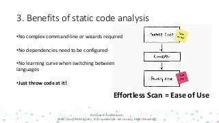 3. Benefits of static code analysis
11
Effortless Scan = Ease of Use
•No complex command-line or wizards required
•No dependencies need to be configured
•No learning curve when switching between
languages
•Just throw code at it!
Rohana K Amarakoon
MBA (Aus), MBCS (UK), B.Sc special (IS- Sri Lanka), PMP (Reading)
 