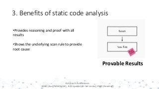 3. Benefits of static code analysis
13
Provable Results
•Provides reasoning and proof with all
results
•Shows the underlying scan rule to provide
root cause
Rohana K Amarakoon
MBA (Aus), MBCS (UK), B.Sc special (IS- Sri Lanka), PMP (Reading)
 