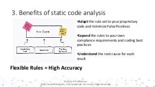 3. Benefits of static code analysis
14
Flexible Rules = High Accuracy
•Adapt the rule set to your proprietary
code and minimize False Positives
•Expand the rules to your own
compliance requirements and coding best
practices
•Understand the root cause for each
result
Rohana K Amarakoon
MBA (Aus), MBCS (UK), B.Sc special (IS- Sri Lanka), PMP (Reading)
 