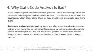 4. Why Static Code Analysis Is Bad?
15
Static analysis is produces too many false positives. Those are warnings, which are
sometime safe to ignore and not really an issue. This creates a lot of work for
developers, which then taking them as low priority and eventually stop fixing
them.
Static code analysers is take too long to run and after some time developers never
bother to run them. You can minimize this problem by making static code analysis
part of your build process, and not an optional, good to do alternative. Second
thing, you must review and write custom rules, so that it won't take too long to
execute.
Rohana K Amarakoon
MBA (Aus), MBCS (UK), B.Sc special (IS- Sri Lanka), PMP (Reading)
 