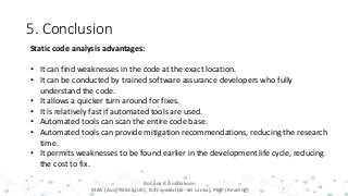 5. Conclusion
18
Rohana K Amarakoon
MBA (Aus), MBCS (UK), B.Sc special (IS- Sri Lanka), PMP (Reading)
Static code analysis advantages:
• It can find weaknesses in the code at the exact location.
• It can be conducted by trained software assurance developers who fully
understand the code.
• It allows a quicker turn around for fixes.
• It is relatively fast if automated tools are used.
• Automated tools can scan the entire code base.
• Automated tools can provide mitigation recommendations, reducing the research
time.
• It permits weaknesses to be found earlier in the development life cycle, reducing
the cost to fix.
 